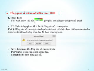 11/22/2021 8
Tổng quan về microsoft office excel 2010
5. Thoát Excel
- C1: Kích chuột vào nút X góc phải trên cùng để đóng của sổ excel.
- C2: Nhấn tổ hợp phím Alt + F4 để đóng cửa sổ chương trình.
Chú ý: Đóng của sổ chương trình chưa lưu thì xuất hiện hộp thoại hỏi bạn có muốn lưu
trước khi thoát hay không chọn lưu để thoát chương trình.
- Save: Lưu trước khi đóng cửa sổ chương trình.
- Don’tSave: Đóng cửa sổ mà không lưu.
- Cancel: hủ bỏ lệnh đóng cửa sổ.
 