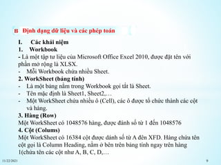 11/22/2021 9
Định dạng dữ liệu và các phép toán
I. Các khái niệm
1. Workbook
- Là một tập tư liệu của Microsoft Office Excel 2010, được đặt tên với
phần mở rộng là XLSX.
- Mỗi Workbook chứa nhiều Sheet.
2. WorkSheet (bảng tính)
- Là một bảng nằm trong Workbook gọi tắt là Sheet.
- Tên mặc định là Sheet1, Sheet2,…
- Một WorkSheet chứa nhiều ô (Cell), các ô được tổ chức thành các cột
và hàng.
3. Hàng (Row)
Một WorkSheet có 1048576 hàng, được đánh số từ 1 đến 1048576
4. Cột (Colums)
Một WorkSheet có 16384 cột được dánh số từ A đên XFD. Hàng chứa tên
cột gọi là Column Heading, nằm ở bên trên bảng tính ngay trên hàng
1(chứa tên các cột như A, B, C, D,…
 