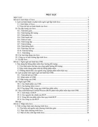 1
MỤC LỤC
MỤC LỤC.................................................................................................................................. 1
Đề tài 0. Giới thiệu về Java ......................................................................................................... 6
I. Lịch sử hình thành và phát triển ngôn ngữ lập trình Java ...................................................... 6
I.1. Giới thiệu về Java.......................................................................................................... 6
I.2 Tóm tắt lịch sử hình thành của Java................................................................................ 6
II. Các đặc trưng của Java ....................................................................................................... 7
II.1. Tính đơn giản............................................................................................................... 7
II.2. Tính hướng đối tượng .................................................................................................. 7
II.3. Tính phân tán............................................................................................................... 7
II.4. Tính mạnh mẽ.............................................................................................................. 7
II.5. Tính an toàn................................................................................................................. 7
II.6. Tính trung lập .............................................................................................................. 7
II.7. Tính di động ................................................................................................................ 8
II.8. Tính thông dịch............................................................................................................ 9
II.9. Tính thực thi cao.......................................................................................................... 9
II.10. Tính đa luồng............................................................................................................. 9
II.11. Tính động .................................................................................................................. 9
III. Các loại ứng dụng của Java ............................................................................................... 9
IV. Công cụ và môi trường lập trình Java ................................................................................ 9
V. Cài đặt Java........................................................................................................................ 9
Đề tài 1. Ngôn ngữ mô hình hóa UML ...................................................................................... 12
I. Xây dựng hệ thống phần mềm theo hướng đối tượng ......................................................... 12
I.1 Các khái niệm căn bản của công nghệ hướng đối tượng................................................ 12
I.2 Quy trình chung phát triển hệ thống phần mềm ............................................................ 13
I.3 Những thách thức của ngành công nghiệp phần mềm hiện nay ..................................... 13
II. Lịch sử phát triển ngôn ngữ mô hình hóa UML................................................................. 13
II.1. Tóm tắt lịch sử UML ................................................................................................. 13
II.2. Khái niệm về UML.................................................................................................... 14
II.3 Đặc trưng của UML.................................................................................................... 14
III. Ngôn ngữ UML............................................................................................................... 15
III.1. Các thành phần của UML ......................................................................................... 15
III.2. Các hướng nhìn (view) ............................................................................................. 15
III.3 Ứng dụng UML trong quy trình làm phần mềm ......................................................... 22
IV. Quy trình Rational Unified Process (RUP) phát triển phần mềm dựa trên UML .............. 23
IV.1. Giới thiệu về RUP .................................................................................................... 23
IV.2. Các nguyên tắc chính của RUP:................................................................................ 23
IV.3. Vòng đời của phần mềm theo quy trình RUP............................................................ 24
IV.4. Các công cụ của RUP............................................................................................... 25
Bài tập .................................................................................................................................. 26
Đề tài 2. Nhập môn Java ........................................................................................................... 27
I. Viết và thực hiện một chương trình Java ............................................................................ 27
I.1 Tìm hiểu mã nguồn một chương trình đơn giản ............................................................ 27
I.2. Thực hiện chương trình Java. ...................................................................................... 27
I.3. Một số chú ý khi lập trình Java.................................................................................... 28
 