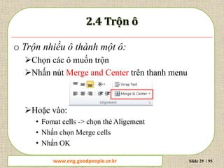 www.daytinhoc.net Trung tâm Tin học Thực hành VT Slide 29 / 95
o Trộn nhiều ô thành một ô:
Chọn các ô muốn trộn
Nhấn nút Merge and Center trên thanh menu
Hoặc vào:
• Fomat cells -> chọn thẻ Aligement
• Nhấn chọn Merge cells
• Nhấn OK
www.eng.goodpeople.or.kr
 