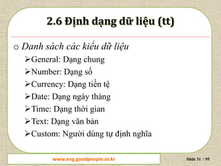 www.daytinhoc.net Trung tâm Tin học Thực hành VT Slide 31 / 95
o Danh sách các kiểu dữ liệu
General: Dạng chung
Number: Dạng số
Currency: Dạng tiền tệ
Date: Dạng ngày tháng
Time: Dạng thời gian
Text: Dạng văn bản
Custom: Người dùng tự định nghĩa
www.eng.goodpeople.or.kr
 