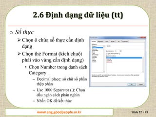 www.daytinhoc.net Trung tâm Tin học Thực hành VT Slide 32 / 95
o Số thực
Chọn ô chứa số thực cần định
dạng
Chọn thẻ Format (kích chuột
phải vào vùng cần định dạng)
• Chọn Number trong danh sách
Category
– Decimal place: số chữ số phần
thập phân
– Use 1000 Separator (,): Chọn
dấu ngăn cách phần nghìn
– Nhấn OK để kết thúc
www.eng.goodpeople.or.kr
 