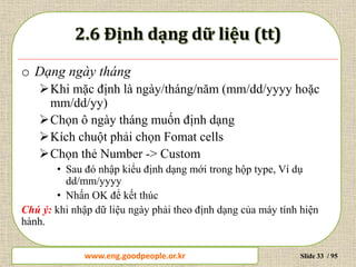 www.daytinhoc.net Trung tâm Tin học Thực hành VT Slide 33 / 95
o Dạng ngày tháng
Khi mặc định là ngày/tháng/năm (mm/dd/yyyy hoặc
mm/dd/yy)
Chọn ô ngày tháng muốn định dạng
Kích chuột phải chọn Fomat cells
Chọn thẻ Number -> Custom
• Sau đó nhập kiểu định dạng mới trong hộp type, Ví dụ
dd/mm/yyyy
• Nhấn OK để kết thúc
Chú ý: khi nhập dữ liệu ngày phải theo định dạng của máy tính hiện
hành.
www.eng.goodpeople.or.kr
 