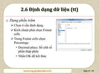 www.daytinhoc.net Trung tâm Tin học Thực hành VT Slide 35 / 95
o Dạng phần trăm
Chọn ô cần định dạng
Kích chuột phải chọn Fomat
cells
Trong Fomat cells chọn
Percentage
• Decimal place: Số chữ số
phần thập phân
• Nhấn OK để kết thúc
www.eng.goodpeople.or.kr
 