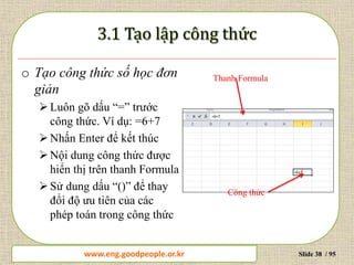 www.daytinhoc.net Trung tâm Tin học Thực hành VT Slide 38 / 95
o Tạo công thức số học đơn
giản
Luôn gõ dấu “=” trước
công thức. Ví dụ: =6+7
Nhấn Enter để kết thúc
Nội dung công thức được
hiển thị trên thanh Formula
Sử dung dấu “()” để thay
đổi độ ưu tiên của các
phép toán trong công thức
Thanh Formula
Công thức
www.eng.goodpeople.or.kr
 