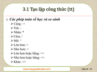 www.daytinhoc.net Trung tâm Tin học Thực hành VT Slide 40 / 95
o Các phép toán số học và so sánh
Cộng : +
Trừ: -
Nhân: *
Chia: /
Mũ: ^
Lớn hơn: >
Nhỏ hơn: <
Lớn hơn hoặc bằng: >=
Nhỏ hơn hoặc bằng: <=
Khác: <>
www.eng.goodpeople.or.kr
 