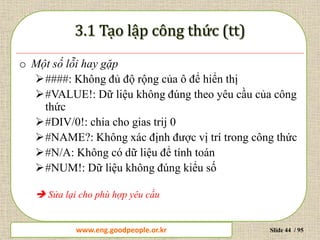 www.daytinhoc.net Trung tâm Tin học Thực hành VT Slide 44 / 95
o Một số lỗi hay gặp
####: Không đủ độ rộng của ô để hiển thị
#VALUE!: Dữ liệu không đúng theo yêu cầu của công
thức
#DIV/0!: chia cho gias trij 0
#NAME?: Không xác định được vị trí trong công thức
#N/A: Không có dữ liệu để tính toán
#NUM!: Dữ liệu không đúng kiểu số
 Sửa lại cho phù hợp yêu cầu
www.eng.goodpeople.or.kr
 
