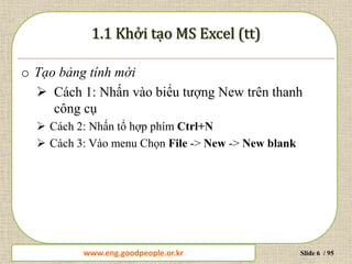 www.daytinhoc.net Trung tâm Tin học Thực hành VT Slide 6 / 95
o Tạo bảng tính mới
 Cách 1: Nhấn vào biểu tượng New trên thanh
công cụ
 Cách 2: Nhấn tổ hợp phím Ctrl+N
 Cách 3: Vào menu Chọn File -> New -> New blank
www.eng.goodpeople.or.kr
 