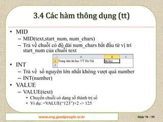 www.daytinhoc.net Trung tâm Tin học Thực hành VT Slide 70 / 95
• MID
– MID(text,start_num, num_chars)
– Trả về chuỗi có độ dài num_chars bắt đầu từ vị trí
start_num của chuỗi text
• INT
– Trả về số nguyên lớn nhất không vượt quá number
– INT(number)
• VALUE
– VALUE(text)
• Chuyển chuỗi có dạng số thành trị số
• Ví dụ: =VALUE(“123”)+2 -> 125
www.eng.goodpeople.or.kr
 