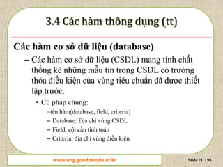 www.daytinhoc.net Trung tâm Tin học Thực hành VT Slide 71 / 95
Các hàm cơ sở dữ liệu (database)
– Các hàm cơ sở dữ liệu (CSDL) mang tính chất
thống kê những mẫu tin trong CSDL có trường
thỏa điều kiện của vùng tiêu chuẩn đã được thiết
lập trước.
• Cú pháp chung:
=tên hàm(database, field, criteria)
– Database: Địa chỉ vùng CSDL
– Field: cột cần tính toán
– Criteria: địa chỉ vùng điều kiện
www.eng.goodpeople.or.kr
 