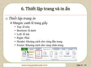 www.daytinhoc.net Trung tâm Tin học Thực hành VT Slide 91 / 95
o Thiết lập trang in
Margin: canh lề trang giấy
• Top: lề trên
• Boottom: lề dưới
• Left: lề trái
• Right: Phải
• Header: khoảng cách cho vùng đầu trang
• Footer: Khoảng cách cho vùng chân trang
www.eng.goodpeople.or.kr
 