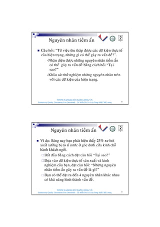 WWW.NANGSUATCHATLUONG.VN
Productivity Quality Documents Free Download – Tải Miễn Phí Tài Liệu Năng Suất Chất Lượng 32
Nguyeân nhaân tieàm aån
n Caâu hoûi: “Töø vieäc thu thaäp ñöôïc caùc döõ kieän thöïc teá
cuûa hieän traïng, nhöõng gì coù theå gaây ra vaán ñeà?”.
-Nhaän dieän ñöôïc nhöõng nguyeân nhaân tieàm aån
coù theå gaây ra vaán ñeà baèng caùch hoûi “Taïi
sao?”
-Khaûo saùt thöû nghieäm nhöõng nguyeân nhaân treân
vôùi caùc döõ kieän cuûa hieän traïng.
WWW.NANGSUATCHATLUONG.VN
Productivity Quality Documents Free Download – Tải Miễn Phí Tài Liệu Năng Suất Chất Lượng 33
Nguyeân nhaân tieàm aån
n Ví duï: Saùng nay baïn phaùt hieän thaáy 23% xe hôi
xuaát xöôûng bò roø ræ nöôùc ôû goùc döôùi cöûa kính choã
haønh khaùch ngoài.
¨Baét ñaàu baèng caùch ñaët caâu hoûi “Taïi sao?”
¨Döïa vaøo döõ kieän thöïc teá saûn xuaát vaø kinh
nghieäm cuûa baïn, ñaët caâu hoûi: “Nhöõng nguyeân
nhaân tieàm aån gaây ra vaán ñeà laø gì?”
¨Baïn coù theå ñaët ra ñeán 4 nguyeân nhaân khaùc nhau
coù khaû naêng hình thaønh vaán ñeà.
 