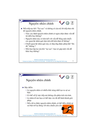WWW.NANGSUATCHATLUONG.VN
Productivity Quality Documents Free Download – Tải Miễn Phí Tài Liệu Năng Suất Chất Lượng 42
Nguyeân nhaân chính
n Neáu tieáp tuïc hoûi “Taïi sao” vaø khoâng coù caâu traû lôøi tieáp theo thì
ñoù nguyeân nhaân chính.
¨ Vieäc xaùc ñònh nguyeân nhaân chính coù ngaên chaën ñöôïc vaán ñeà
taùi dieãn hay khoâng?
¨ Nguyeân nhaân naøy coù lieân keát vôùi vaán ñeà baèng moät chuoãi
caùc quan heä nhaân quaû döïa treân döõ kieän thöïc teá khoâng?
¨ Chuoãi quan heä nhaân quaû naøy coù ñaùp öùng ñöôïc pheùp thöû “Do
ñoù” khoâng ?
¨ Neáu baïn laäp laïi caâu hoûi “taïi sao”, baïn seõ gaëp moät vaán ñeà
khaùc hay khoâng?
WWW.NANGSUATCHATLUONG.VN
Productivity Quality Documents Free Download – Tải Miễn Phí Tài Liệu Năng Suất Chất Lượng 43
Nguyeân nhaân chính
n Ñaëc ñieåm
¨ Laø nguyeân nhaân coù nhieàu khaû naêng nhaát taïo ra söï sai
bieät.
¨ Coù theå xöû lyù tröïc tieáp maø khoâng caàn phaân tích saâu hôn.
¨ Laø nhaân toá maø baïn coù theå döïa vaøo ñoù ñeå hình thaønh giaûi
phaùp.
¨ Neáu chæ ra ñöôïc nguyeân nhaân chính, coù theå ñieàu chænh söï
sai bieät trôû laïi ñuùng vôùi tieâu chuaån yeâu caàu.
 