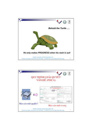 WWW.NANGSUATCHATLUONG.VN
Productivity Quality Documents Free Download – Tải Miễn Phí Tài Liệu Năng Suất Chất Lượng 4
Behold the Turtle ….
He only makes PROGRESS when his neck is out!
WWW.NANGSUATCHATLUONG.VN
Productivity Quality Documents Free Download – Tải Miễn Phí Tài Liệu Năng Suất Chất Lượng 5
QUI TRÌNH GIAÛI QUYEÁT
VAÁN ÑEÀ (PDCA)
Baùo caùo moät trang
Baùo caùo moät quyeån!!
 