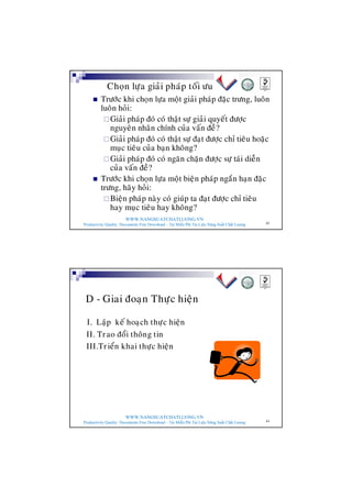 WWW.NANGSUATCHATLUONG.VN
Productivity Quality Documents Free Download – Tải Miễn Phí Tài Liệu Năng Suất Chất Lượng 62
n Tröôùc khi choïn löïa moät giaûi phaùp ñaëc tröng, luoân
luoân hoûi:
¨Giaûi phaùp ñoù coù thaät söï giaûi quyeát ñöôïc
nguyeân nhaân chính cuûa vaán ñeà?
¨Giaûi phaùp ñoù coù thaät söï ñaït ñöôïc chæ tieâu hoaëc
muïc tieâu cuûa baïn khoâng?
¨Giaûi phaùp ñoù coù ngaên chaën ñöôïc söï taùi dieãn
cuûa vaán ñeà?
n Tröôùc khi choïn löïa moät bieän phaùp ngaén haïn ñaëc
tröng, haõy hoûi:
¨Bieän phaùp naøy coù giuùp ta ñaït ñöôïc chæ tieâu
hay muïc tieâu hay khoâng?
Choïn löïa giaûi phaùp toái öu
WWW.NANGSUATCHATLUONG.VN
Productivity Quality Documents Free Download – Tải Miễn Phí Tài Liệu Năng Suất Chất Lượng 63
D - Giai ñoaïn Thöïc hieän
I. Laäp keá hoaïch thöïc hieän
II. Trao ñoåi thoâng tin
III.Trieån khai thöïc hieän
 
