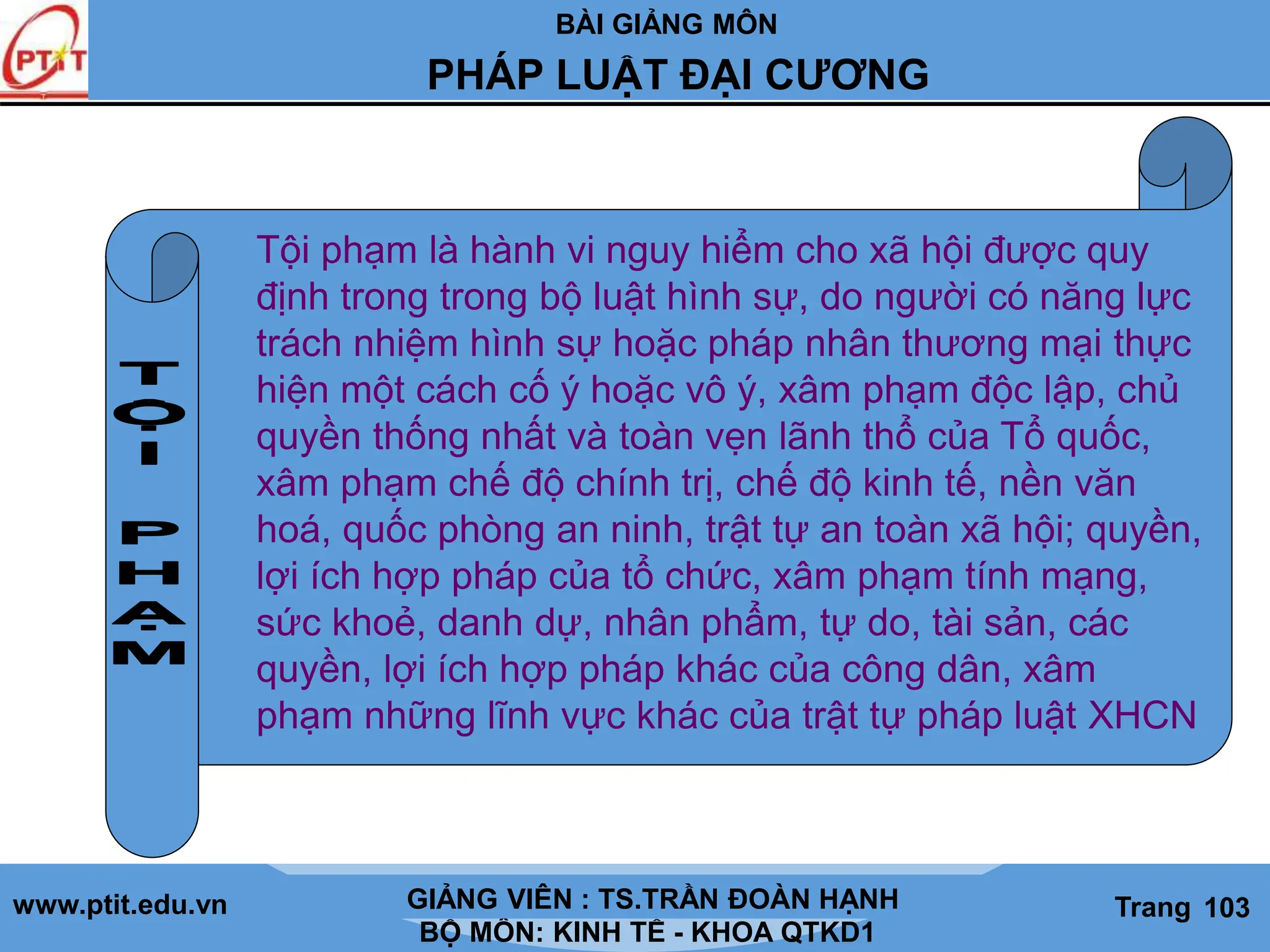 BÀI GIẢNG MÔN
LỊCH SỬ CÁC HỌC THUYẾT KINH TẾ
www.ptit.edu.vn GIẢNG VIÊN: TS. NGUYỄN VĂN A
BỘ MÔN: KINH TẾ - KHOA QTKD1
Trang #
PHÁP LUẬT ĐẠI CƯƠNG
GIẢNG VIÊN : TS.TRẦN ĐOÀN HẠNH Trang 103
Tội phạm là hành vi nguy hiểm cho xã hội được quy
định trong trong bộ luật hình sự, do người có năng lực
trách nhiệm hình sự hoặc pháp nhân thương mại thực
hiện một cách cố ý hoặc vô ý, xâm phạm độc lập, chủ
quyền thống nhất và toàn vẹn lãnh thổ của Tổ quốc,
xâm phạm chế độ chính trị, chế độ kinh tế, nền văn
hoá, quốc phòng an ninh, trật tự an toàn xã hội; quyền,
lợi ích hợp pháp của tổ chức, xâm phạm tính mạng,
sức khoẻ, danh dự, nhân phẩm, tự do, tài sản, các
quyền, lợi ích hợp pháp khác của công dân, xâm
phạm những lĩnh vực khác của trật tự pháp luật XHCN
 