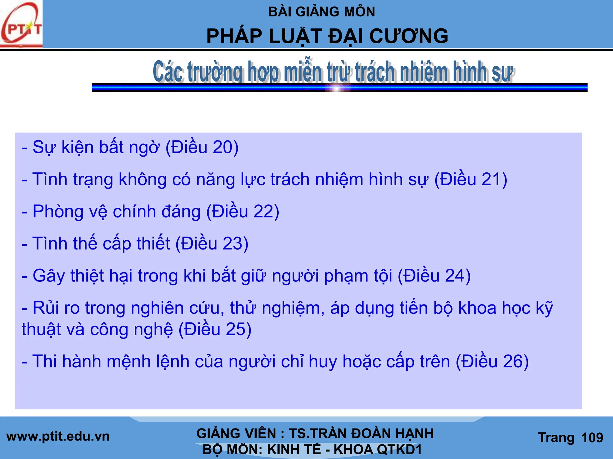 BÀI GIẢNG MÔN
LỊCH SỬ CÁC HỌC THUYẾT KINH TẾ
www.ptit.edu.vn GIẢNG VIÊN: TS. NGUYỄN VĂN A
BỘ MÔN: KINH TẾ - KHOA QTKD1
Trang #
PHÁP LUẬT ĐẠI CƯƠNG
GIẢNG VIÊN : TS.TRẦN ĐOÀN HẠNH Trang 109
- Sự kiện bất ngờ (Điều 20)
- Tình trạng không có năng lực trách nhiệm hình sự (Điều 21)
- Phòng vệ chính đáng (Điều 22)
- Tình thế cấp thiết (Điều 23)
- Gây thiệt hại trong khi bắt giữ người phạm tội (Điều 24)
- Rủi ro trong nghiên cứu, thử nghiệm, áp dụng tiến bộ khoa học kỹ
thuật và công nghệ (Điều 25)
- Thi hành mệnh lệnh của người chỉ huy hoặc cấp trên (Điều 26)
 