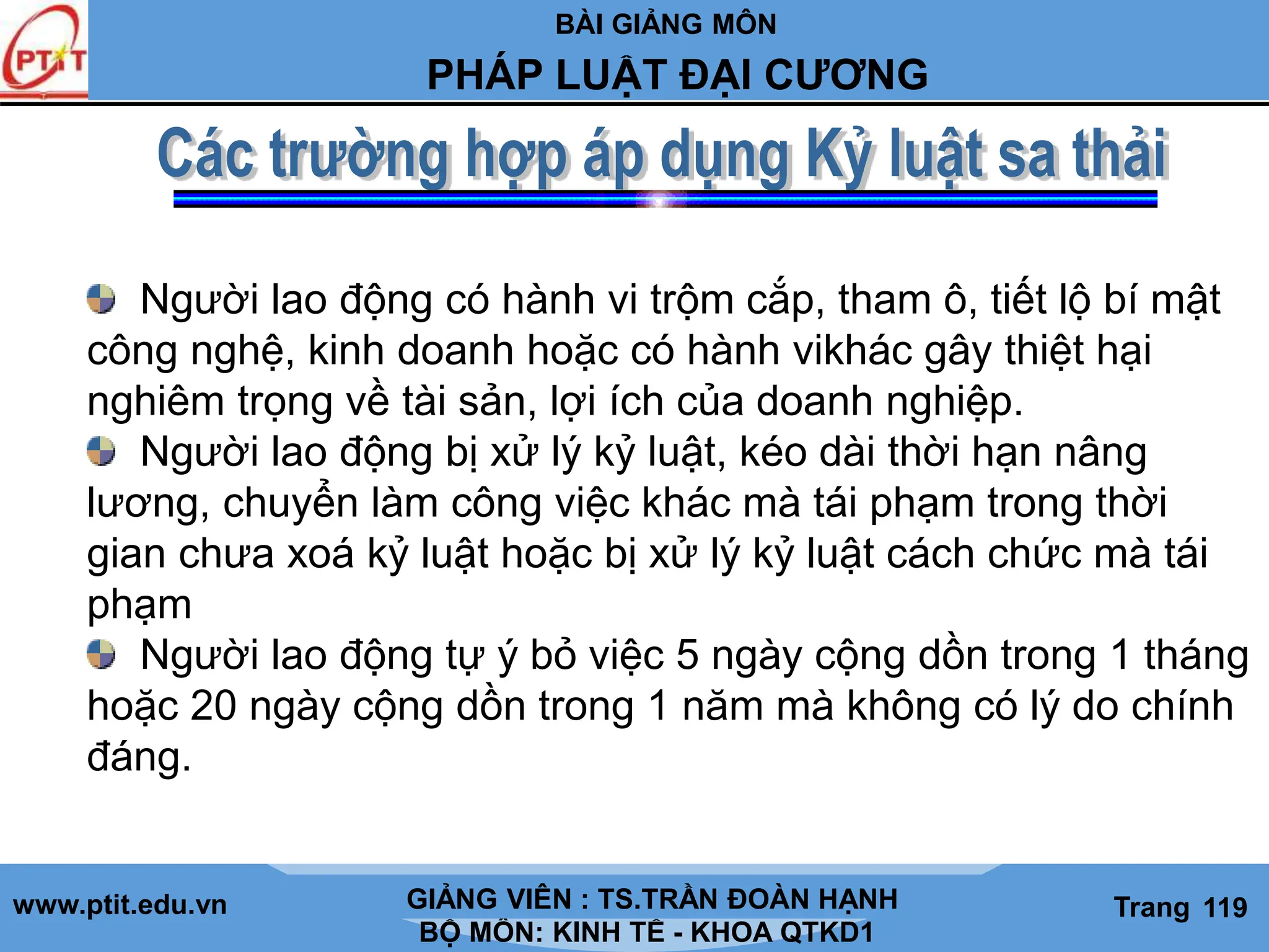 BÀI GIẢNG MÔN
LỊCH SỬ CÁC HỌC THUYẾT KINH TẾ
www.ptit.edu.vn GIẢNG VIÊN: TS. NGUYỄN VĂN A
BỘ MÔN: KINH TẾ - KHOA QTKD1
Trang #
PHÁP LUẬT ĐẠI CƯƠNG
GIẢNG VIÊN : TS.TRẦN ĐOÀN HẠNH Trang 119
Người lao động có hành vi trộm cắp, tham ô, tiết lộ bí mật
công nghệ, kinh doanh hoặc có hành vikhác gây thiệt hại
nghiêm trọng về tài sản, lợi ích của doanh nghiệp.
Người lao động bị xử lý kỷ luật, kéo dài thời hạn nâng
lương, chuyển làm công việc khác mà tái phạm trong thời
gian chưa xoá kỷ luật hoặc bị xử lý kỷ luật cách chức mà tái
phạm
Người lao động tự ý bỏ việc 5 ngày cộng dồn trong 1 tháng
hoặc 20 ngày cộng dồn trong 1 năm mà không có lý do chính
đáng.
 