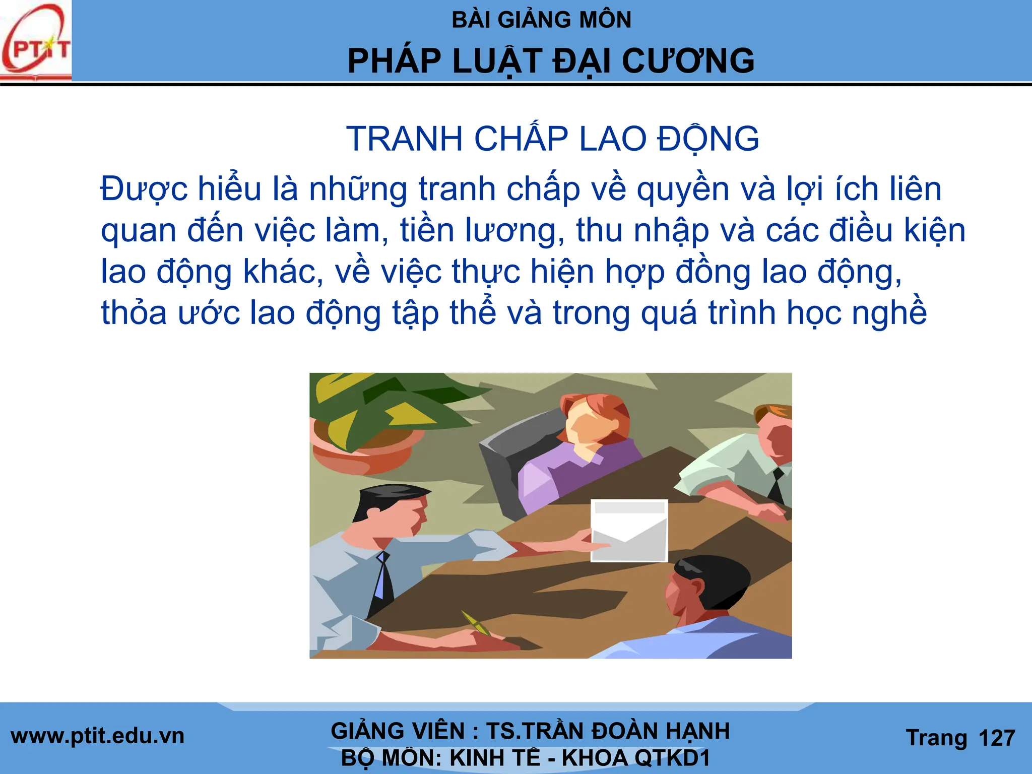 BÀI GIẢNG MÔN
LỊCH SỬ CÁC HỌC THUYẾT KINH TẾ
www.ptit.edu.vn GIẢNG VIÊN: TS. NGUYỄN VĂN A
BỘ MÔN: KINH TẾ - KHOA QTKD1
Trang #
PHÁP LUẬT ĐẠI CƯƠNG
GIẢNG VIÊN : TS.TRẦN ĐOÀN HẠNH Trang 127
TRANH CHẤP LAO ĐỘNG
Được hiểu là những tranh chấp về quyền và lợi ích liên
quan đến việc làm, tiền lương, thu nhập và các điều kiện
lao động khác, về việc thực hiện hợp đồng lao động,
thỏa ước lao động tập thể và trong quá trình học nghề
 