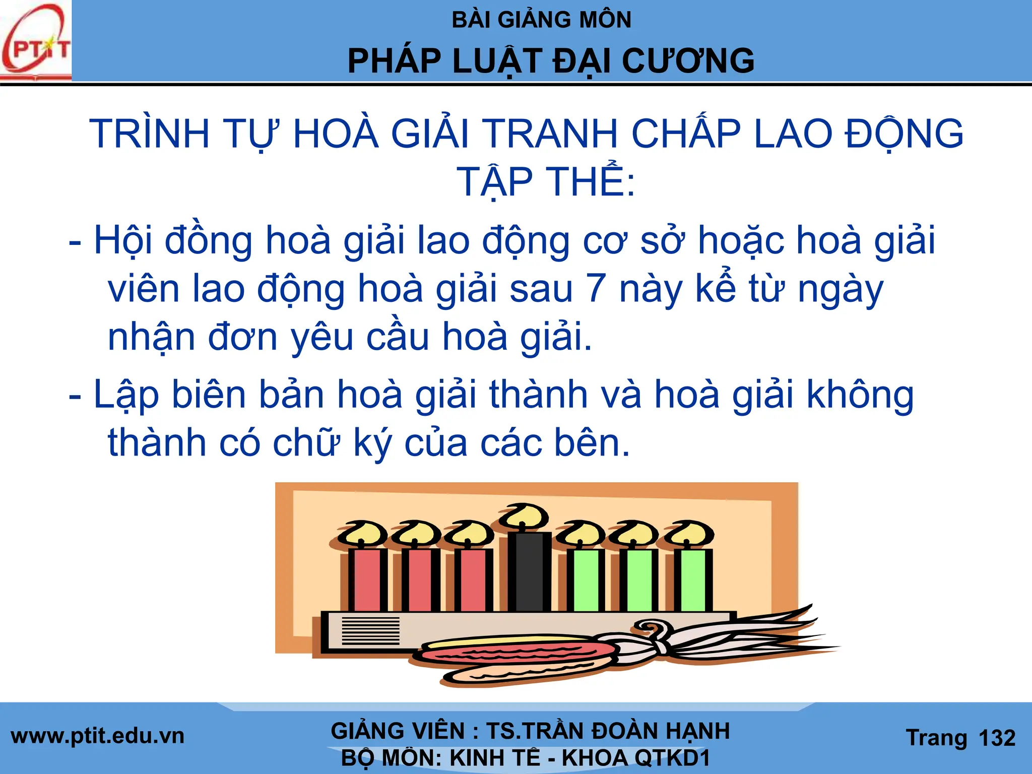 BÀI GIẢNG MÔN
LỊCH SỬ CÁC HỌC THUYẾT KINH TẾ
www.ptit.edu.vn GIẢNG VIÊN: TS. NGUYỄN VĂN A
BỘ MÔN: KINH TẾ - KHOA QTKD1
Trang #
PHÁP LUẬT ĐẠI CƯƠNG
GIẢNG VIÊN : TS.TRẦN ĐOÀN HẠNH Trang 132
TRÌNH TỰ HOÀ GIẢI TRANH CHẤP LAO ĐỘNG
TẬP THỂ:
- Hội đồng hoà giải lao động cơ sở hoặc hoà giải
viên lao động hoà giải sau 7 này kể từ ngày
nhận đơn yêu cầu hoà giải.
- Lập biên bản hoà giải thành và hoà giải không
thành có chữ ký của các bên.
 
