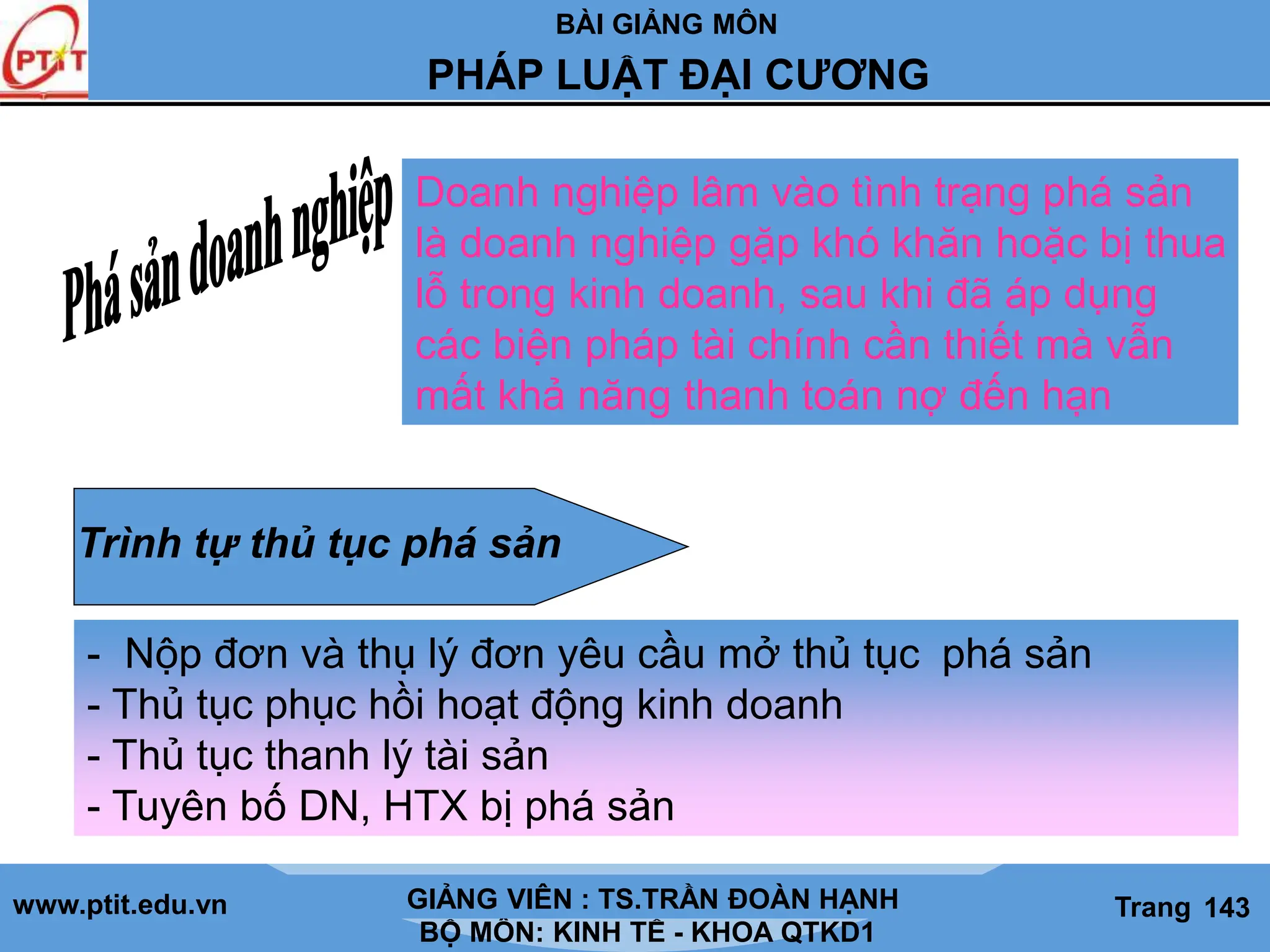 BÀI GIẢNG MÔN
LỊCH SỬ CÁC HỌC THUYẾT KINH TẾ
www.ptit.edu.vn GIẢNG VIÊN: TS. NGUYỄN VĂN A
BỘ MÔN: KINH TẾ - KHOA QTKD1
Trang #
PHÁP LUẬT ĐẠI CƯƠNG
GIẢNG VIÊN : TS.TRẦN ĐOÀN HẠNH Trang 143
Doanh nghiệp lâm vào tình trạng phá sản
là doanh nghiệp gặp khó khăn hoặc bị thua
lỗ trong kinh doanh, sau khi đã áp dụng
các biện pháp tài chính cần thiết mà vẫn
mất khả năng thanh toán nợ đến hạn
Trình tự thủ tục phá sản
- Nộp đơn và thụ lý đơn yêu cầu mở thủ tục phá sản
- Thủ tục phục hồi hoạt động kinh doanh
- Thủ tục thanh lý tài sản
- Tuyên bố DN, HTX bị phá sản
 