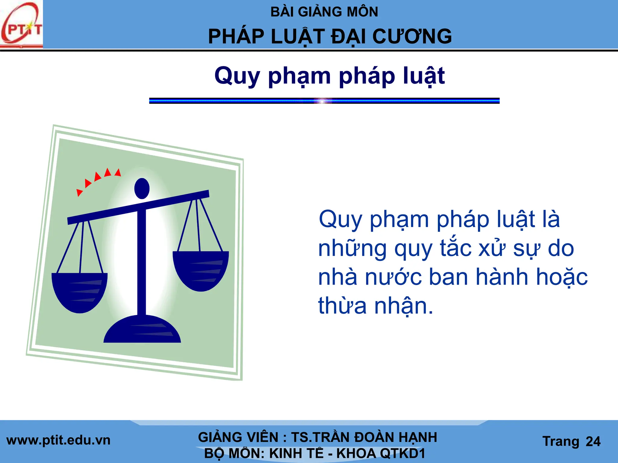 BÀI GIẢNG MÔN
LỊCH SỬ CÁC HỌC THUYẾT KINH TẾ
www.ptit.edu.vn GIẢNG VIÊN: TS. NGUYỄN VĂN A
BỘ MÔN: KINH TẾ - KHOA QTKD1
Trang #
PHÁP LUẬT ĐẠI CƯƠNG
GIẢNG VIÊN : TS.TRẦN ĐOÀN HẠNH Trang 24
Quy phạm pháp luật
Quy phạm pháp luật là
những quy tắc xử sự do
nhà nước ban hành hoặc
thừa nhận.
 