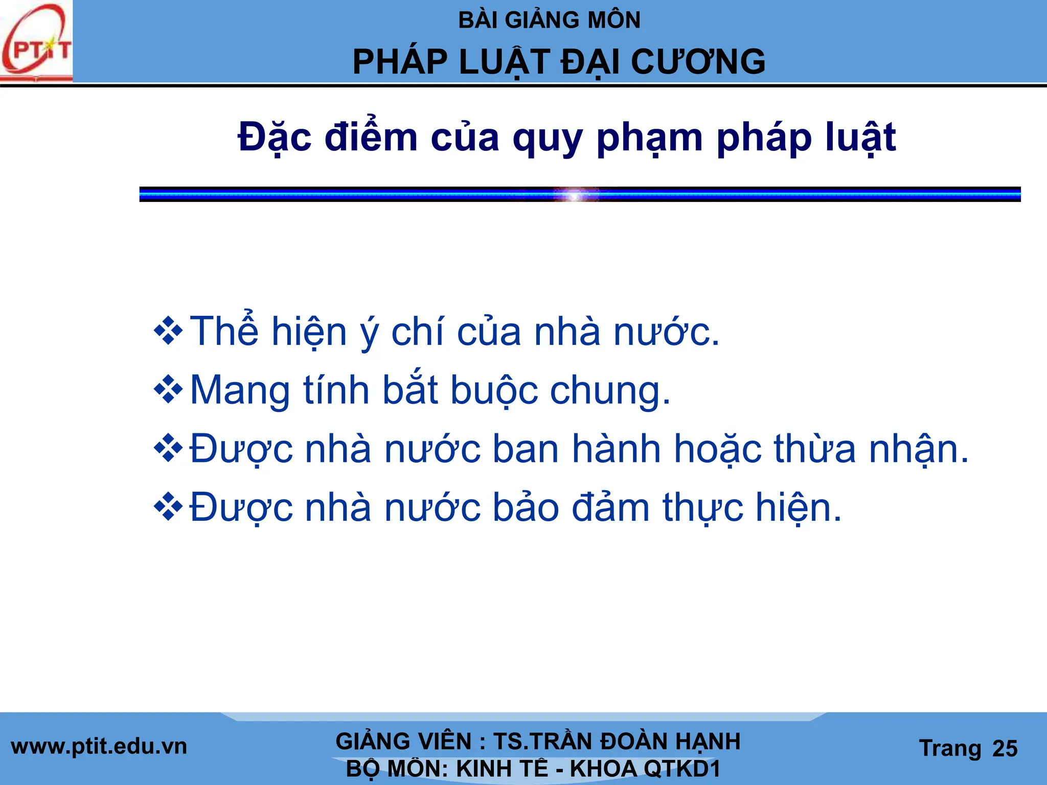 BÀI GIẢNG MÔN
LỊCH SỬ CÁC HỌC THUYẾT KINH TẾ
www.ptit.edu.vn GIẢNG VIÊN: TS. NGUYỄN VĂN A
BỘ MÔN: KINH TẾ - KHOA QTKD1
Trang #
PHÁP LUẬT ĐẠI CƯƠNG
GIẢNG VIÊN : TS.TRẦN ĐOÀN HẠNH Trang 25
Đặc điểm của quy phạm pháp luật
Thể hiện ý chí của nhà nước.
Mang tính bắt buộc chung.
Được nhà nước ban hành hoặc thừa nhận.
Được nhà nước bảo đảm thực hiện.
 
