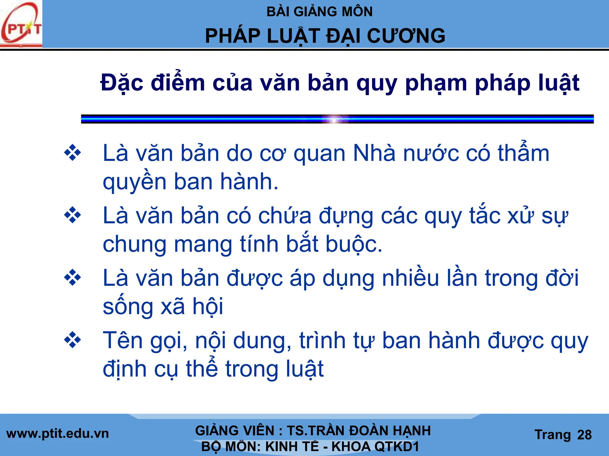 BÀI GIẢNG MÔN
LỊCH SỬ CÁC HỌC THUYẾT KINH TẾ
www.ptit.edu.vn GIẢNG VIÊN: TS. NGUYỄN VĂN A
BỘ MÔN: KINH TẾ - KHOA QTKD1
Trang #
PHÁP LUẬT ĐẠI CƯƠNG
GIẢNG VIÊN : TS.TRẦN ĐOÀN HẠNH Trang 28
Đặc điểm của văn bản quy phạm pháp luật
 Là văn bản do cơ quan Nhà nước có thẩm
quyền ban hành.
 Là văn bản có chứa đựng các quy tắc xử sự
chung mang tính bắt buộc.
 Là văn bản được áp dụng nhiều lần trong đời
sống xã hội
 Tên gọi, nội dung, trình tự ban hành được quy
định cụ thể trong luật
 