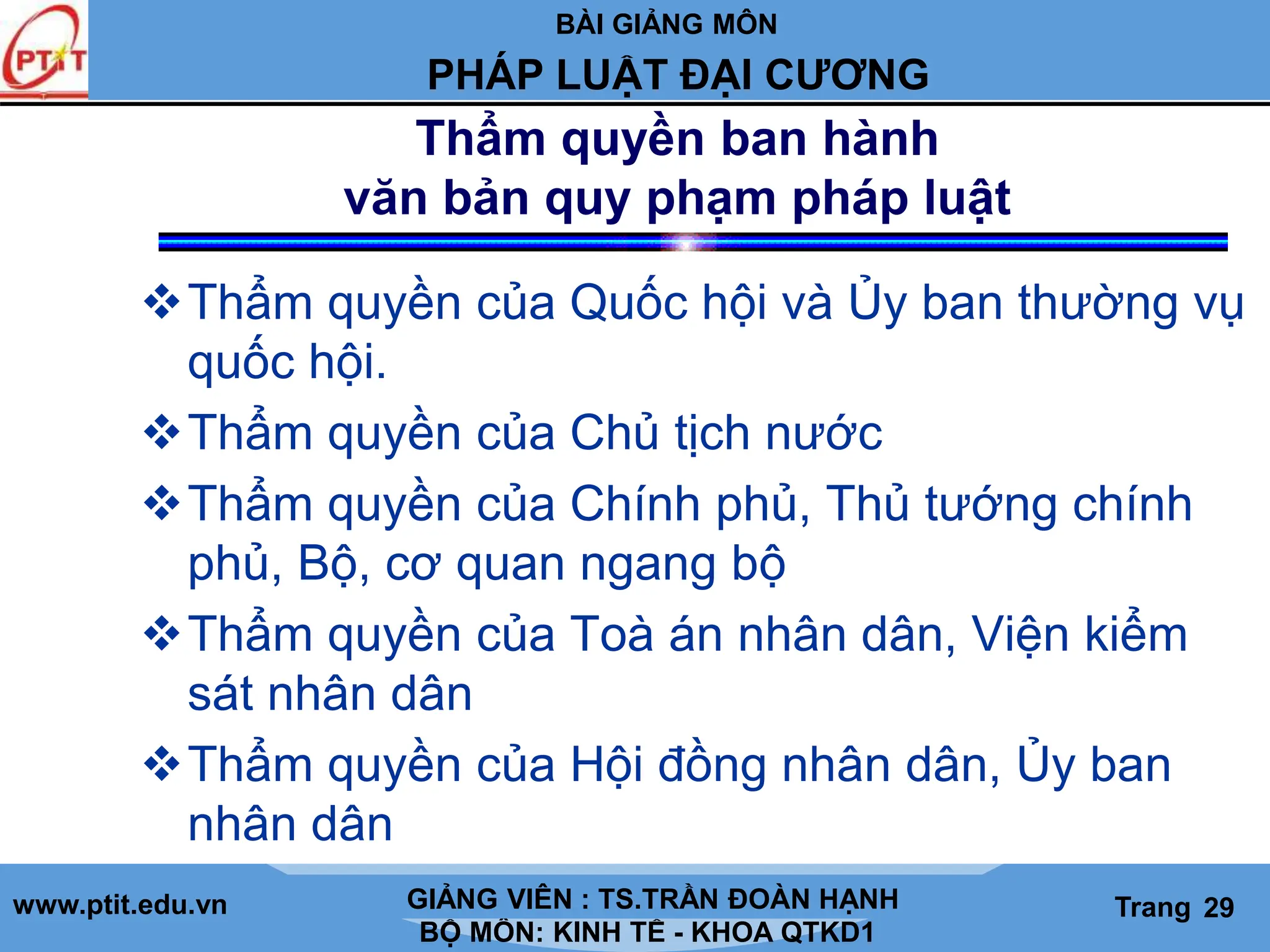 BÀI GIẢNG MÔN
LỊCH SỬ CÁC HỌC THUYẾT KINH TẾ
www.ptit.edu.vn GIẢNG VIÊN: TS. NGUYỄN VĂN A
BỘ MÔN: KINH TẾ - KHOA QTKD1
Trang #
PHÁP LUẬT ĐẠI CƯƠNG
GIẢNG VIÊN : TS.TRẦN ĐOÀN HẠNH Trang 29
Thẩm quyền ban hành
văn bản quy phạm pháp luật
Thẩm quyền của Quốc hội và Ủy ban thường vụ
quốc hội.
Thẩm quyền của Chủ tịch nước
Thẩm quyền của Chính phủ, Thủ tướng chính
phủ, Bộ, cơ quan ngang bộ
Thẩm quyền của Toà án nhân dân, Viện kiểm
sát nhân dân
Thẩm quyền của Hội đồng nhân dân, Ủy ban
nhân dân
 