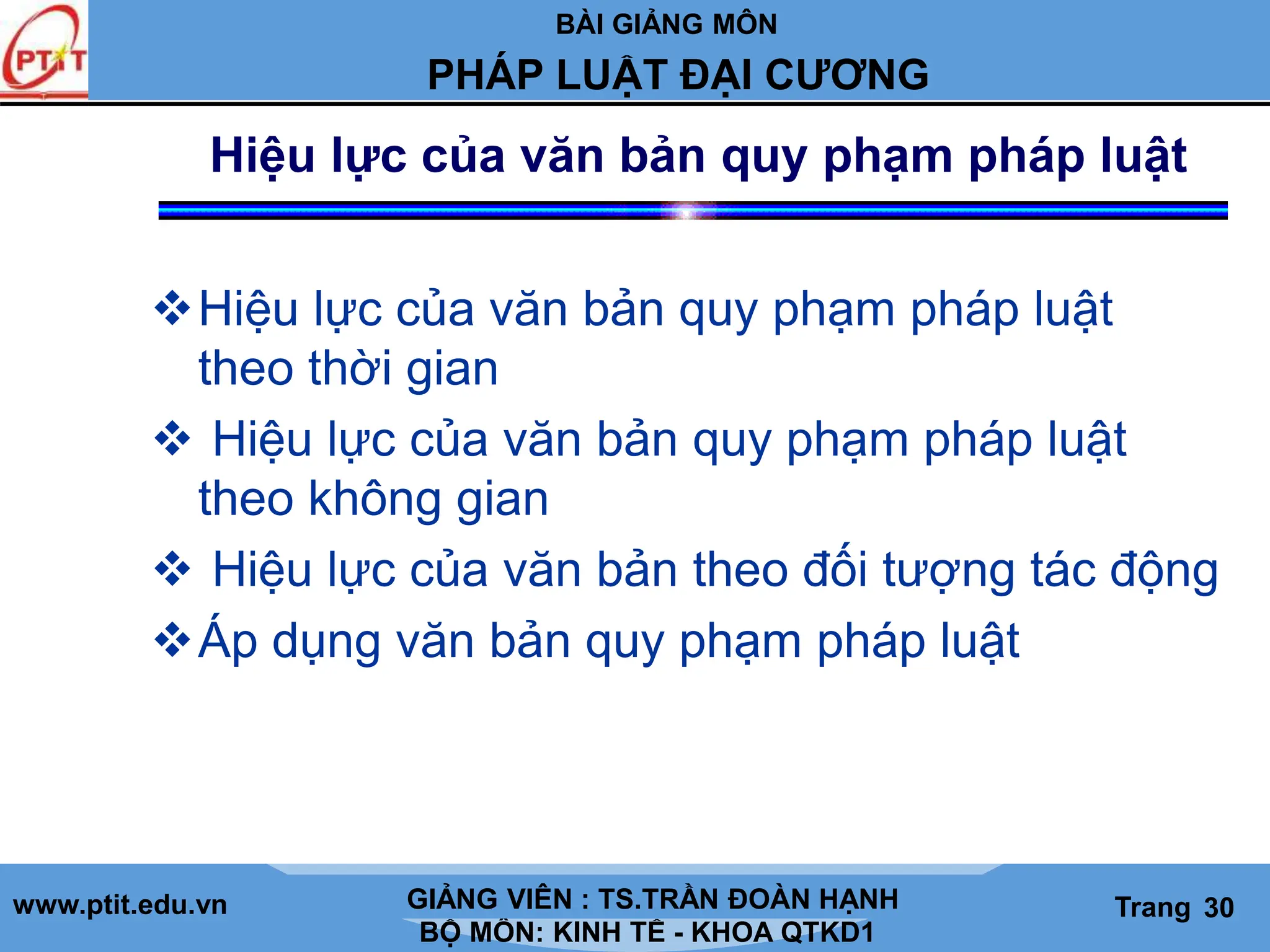 BÀI GIẢNG MÔN
LỊCH SỬ CÁC HỌC THUYẾT KINH TẾ
www.ptit.edu.vn GIẢNG VIÊN: TS. NGUYỄN VĂN A
BỘ MÔN: KINH TẾ - KHOA QTKD1
Trang #
PHÁP LUẬT ĐẠI CƯƠNG
GIẢNG VIÊN : TS.TRẦN ĐOÀN HẠNH Trang 30
Hiệu lực của văn bản quy phạm pháp luật
Hiệu lực của văn bản quy phạm pháp luật
theo thời gian
 Hiệu lực của văn bản quy phạm pháp luật
theo không gian
 Hiệu lực của văn bản theo đối tượng tác động
Áp dụng văn bản quy phạm pháp luật
 