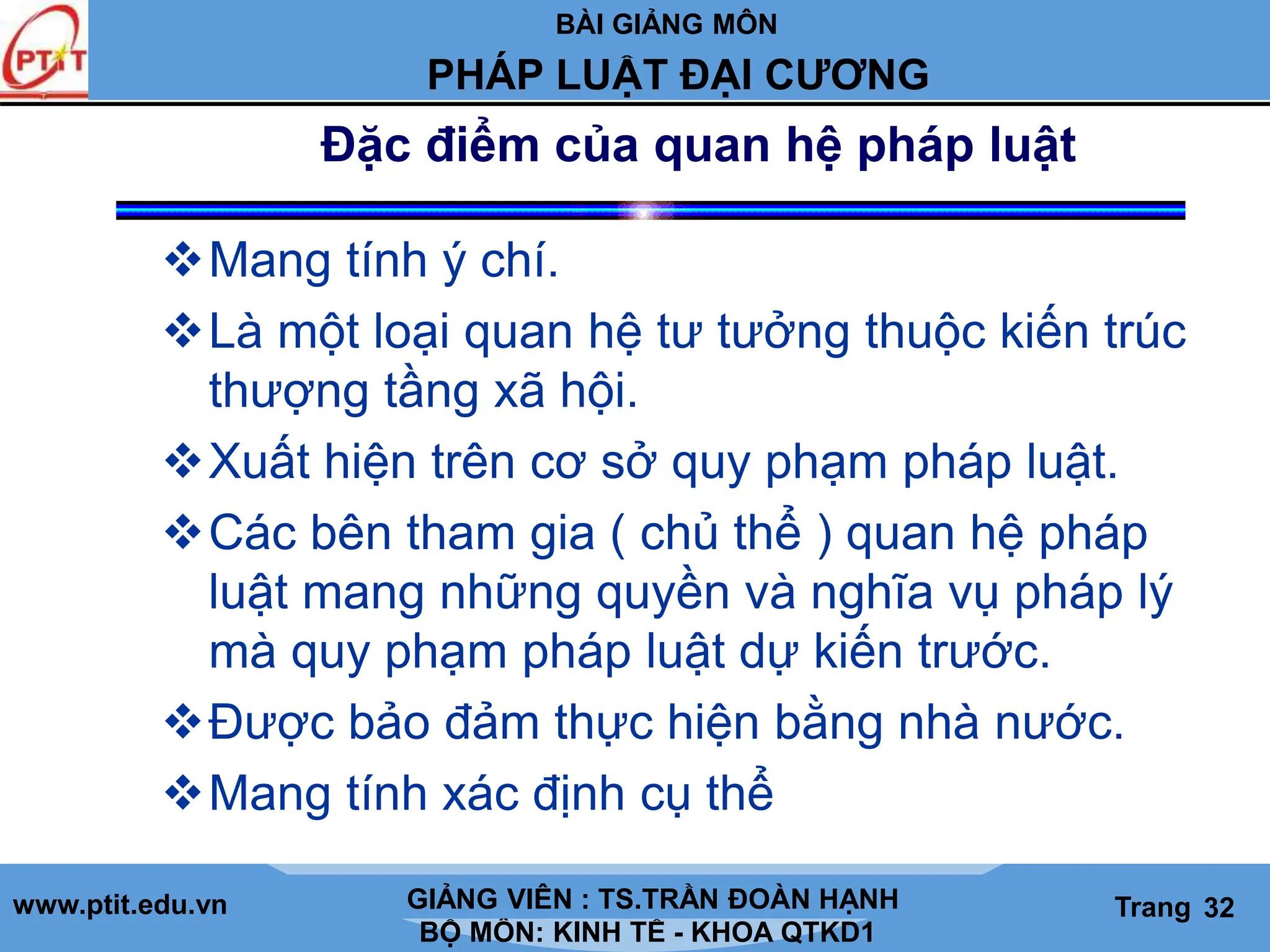 BÀI GIẢNG MÔN
LỊCH SỬ CÁC HỌC THUYẾT KINH TẾ
www.ptit.edu.vn GIẢNG VIÊN: TS. NGUYỄN VĂN A
BỘ MÔN: KINH TẾ - KHOA QTKD1
Trang #
PHÁP LUẬT ĐẠI CƯƠNG
GIẢNG VIÊN : TS.TRẦN ĐOÀN HẠNH Trang 32
Đặc điểm của quan hệ pháp luật
Mang tính ý chí.
Là một loại quan hệ tư tưởng thuộc kiến trúc
thượng tầng xã hội.
Xuất hiện trên cơ sở quy phạm pháp luật.
Các bên tham gia ( chủ thể ) quan hệ pháp
luật mang những quyền và nghĩa vụ pháp lý
mà quy phạm pháp luật dự kiến trước.
Được bảo đảm thực hiện bằng nhà nước.
Mang tính xác định cụ thể
 