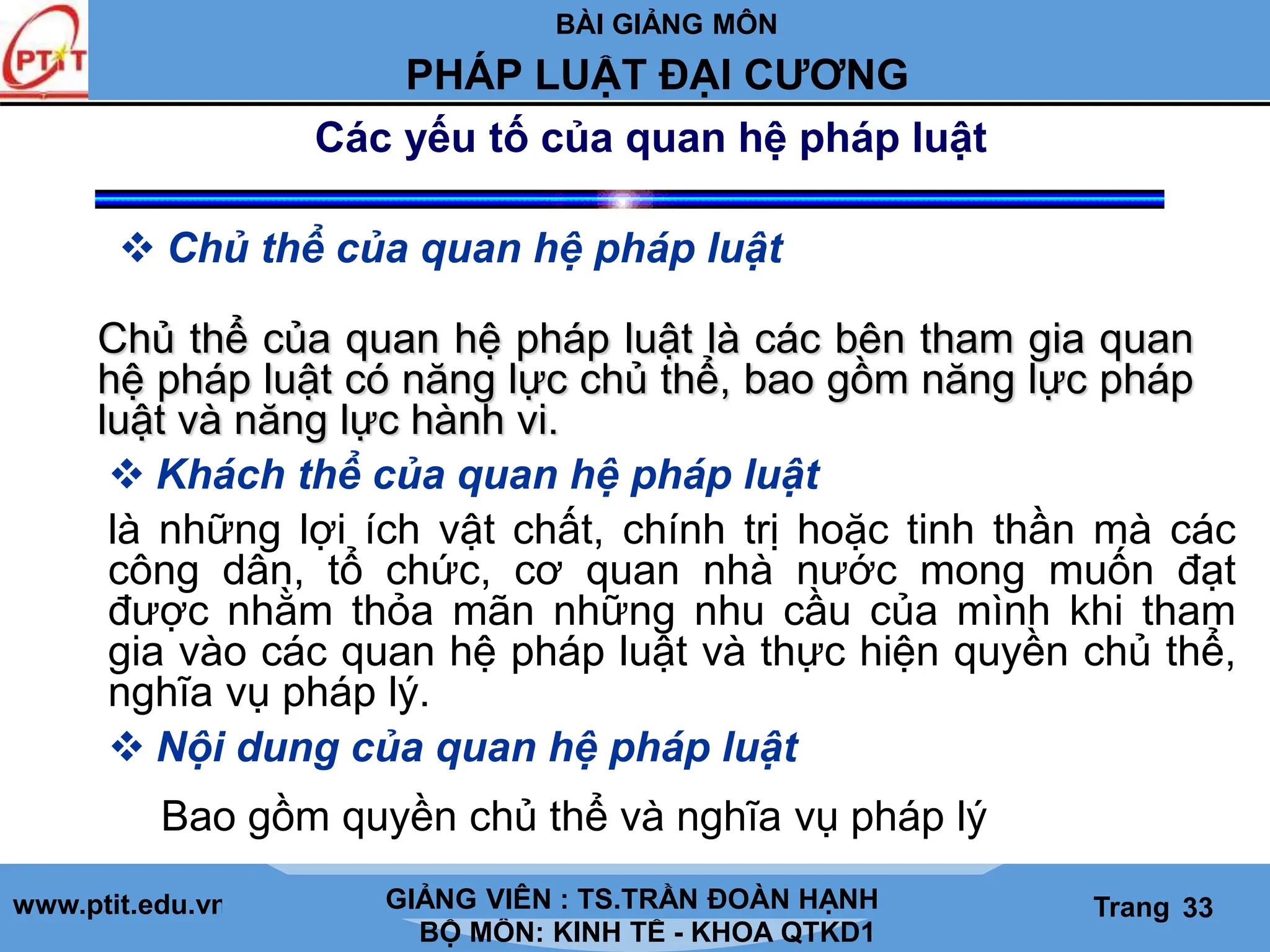 BÀI GIẢNG MÔN
LỊCH SỬ CÁC HỌC THUYẾT KINH TẾ
www.ptit.edu.vn GIẢNG VIÊN: TS. NGUYỄN VĂN A
BỘ MÔN: KINH TẾ - KHOA QTKD1
Trang #
PHÁP LUẬT ĐẠI CƯƠNG
GIẢNG VIÊN : TS.TRẦN ĐOÀN HẠNH Trang 33
Các yếu tố của quan hệ pháp luật
 Chủ thể của quan hệ pháp luật
Chủ thể của quan hệ pháp luật là các bên tham gia quan
hệ pháp luật có năng lực chủ thể, bao gồm năng lực pháp
luật và năng lực hành vi.
 Khách thể của quan hệ pháp luật
 Nội dung của quan hệ pháp luật
là những lợi ích vật chất, chính trị hoặc tinh thần mà các
công dân, tổ chức, cơ quan nhà nước mong muốn đạt
được nhằm thỏa mãn những nhu cầu của mình khi tham
gia vào các quan hệ pháp luật và thực hiện quyền chủ thể,
nghĩa vụ pháp lý.
Bao gồm quyền chủ thể và nghĩa vụ pháp lý
 