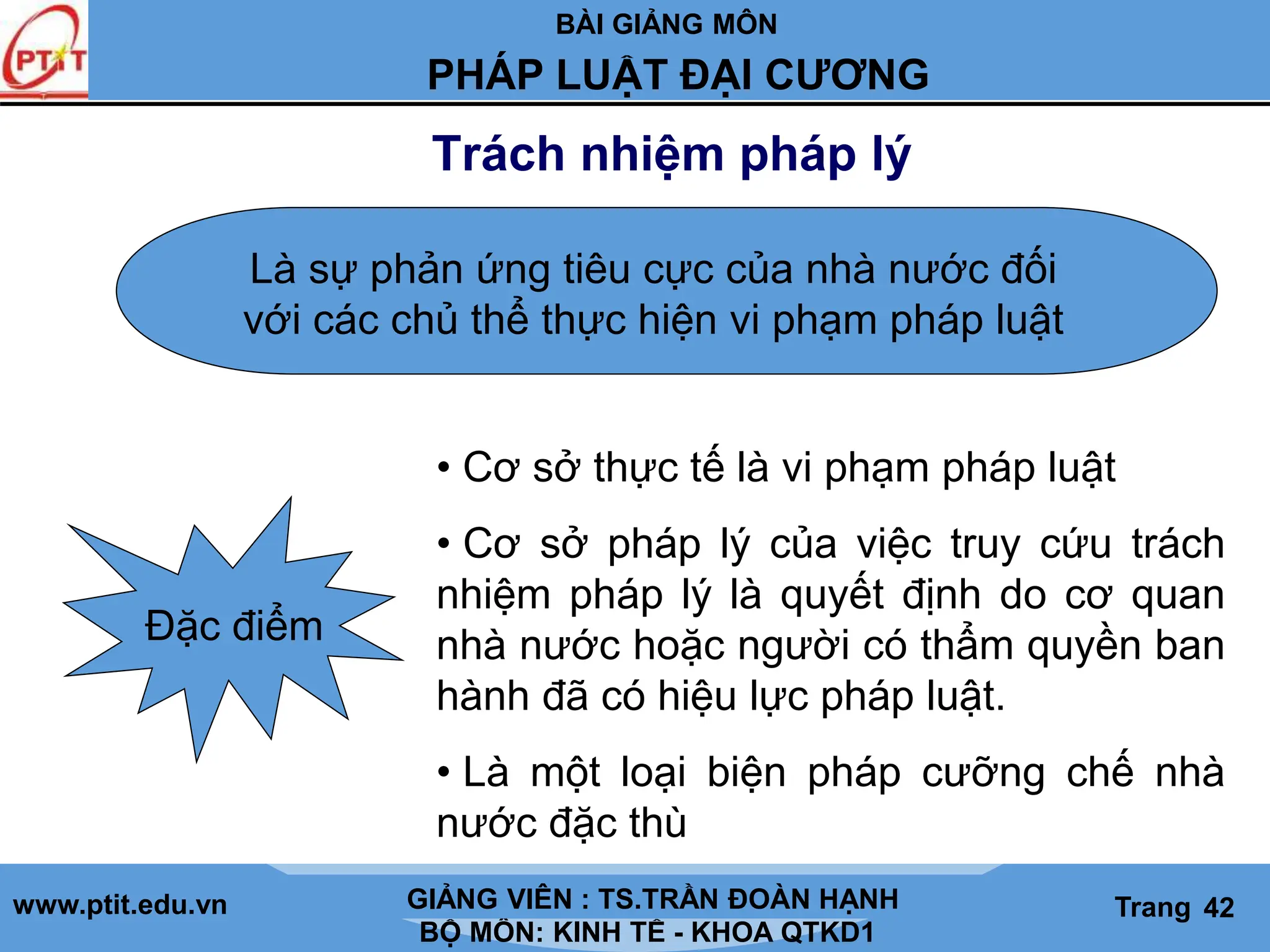 BÀI GIẢNG MÔN
LỊCH SỬ CÁC HỌC THUYẾT KINH TẾ
www.ptit.edu.vn GIẢNG VIÊN: TS. NGUYỄN VĂN A
BỘ MÔN: KINH TẾ - KHOA QTKD1
Trang #
PHÁP LUẬT ĐẠI CƯƠNG
GIẢNG VIÊN : TS.TRẦN ĐOÀN HẠNH Trang 42
Trách nhiệm pháp lý
Là sự phản ứng tiêu cực của nhà nước đối
với các chủ thể thực hiện vi phạm pháp luật
Đặc điểm
• Cơ sở thực tế là vi phạm pháp luật
• Cơ sở pháp lý của việc truy cứu trách
nhiệm pháp lý là quyết định do cơ quan
nhà nước hoặc người có thẩm quyền ban
hành đã có hiệu lực pháp luật.
• Là một loại biện pháp cưỡng chế nhà
nước đặc thù
 