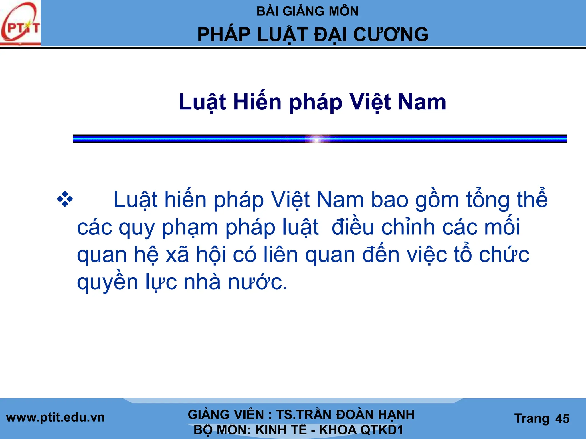 BÀI GIẢNG MÔN
LỊCH SỬ CÁC HỌC THUYẾT KINH TẾ
www.ptit.edu.vn GIẢNG VIÊN: TS. NGUYỄN VĂN A
BỘ MÔN: KINH TẾ - KHOA QTKD1
Trang #
PHÁP LUẬT ĐẠI CƯƠNG
GIẢNG VIÊN : TS.TRẦN ĐOÀN HẠNH Trang 45
Luật Hiến pháp Việt Nam
 Luật hiến pháp Việt Nam bao gồm tổng thể
các quy phạm pháp luật điều chỉnh các mối
quan hệ xã hội có liên quan đến việc tổ chức
quyền lực nhà nước.
 