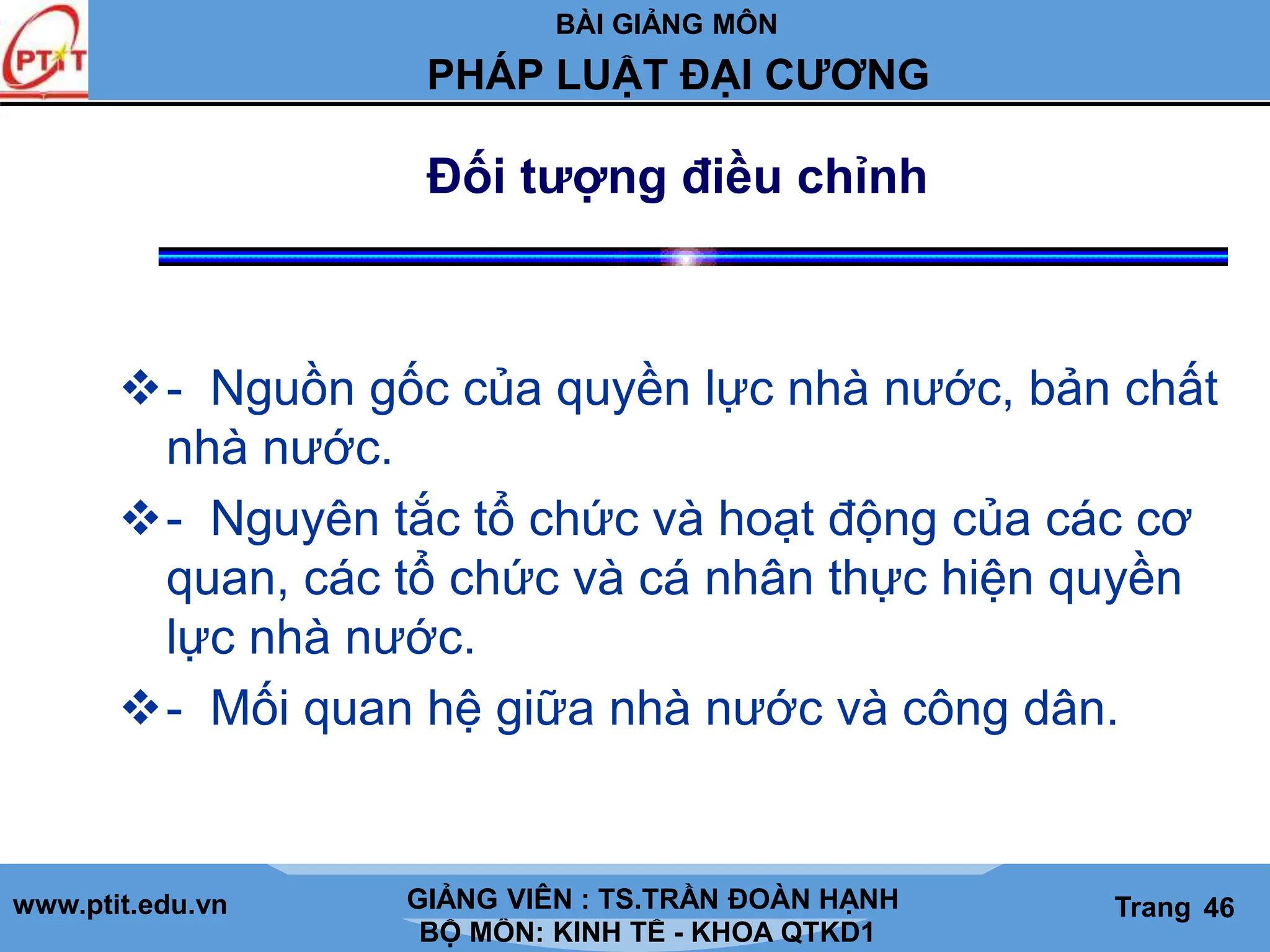 BÀI GIẢNG MÔN
LỊCH SỬ CÁC HỌC THUYẾT KINH TẾ
www.ptit.edu.vn GIẢNG VIÊN: TS. NGUYỄN VĂN A
BỘ MÔN: KINH TẾ - KHOA QTKD1
Trang #
PHÁP LUẬT ĐẠI CƯƠNG
GIẢNG VIÊN : TS.TRẦN ĐOÀN HẠNH Trang 46
Đối tượng điều chỉnh
- Nguồn gốc của quyền lực nhà nước, bản chất
nhà nước.
- Nguyên tắc tổ chức và hoạt động của các cơ
quan, các tổ chức và cá nhân thực hiện quyền
lực nhà nước.
- Mối quan hệ giữa nhà nước và công dân.
 