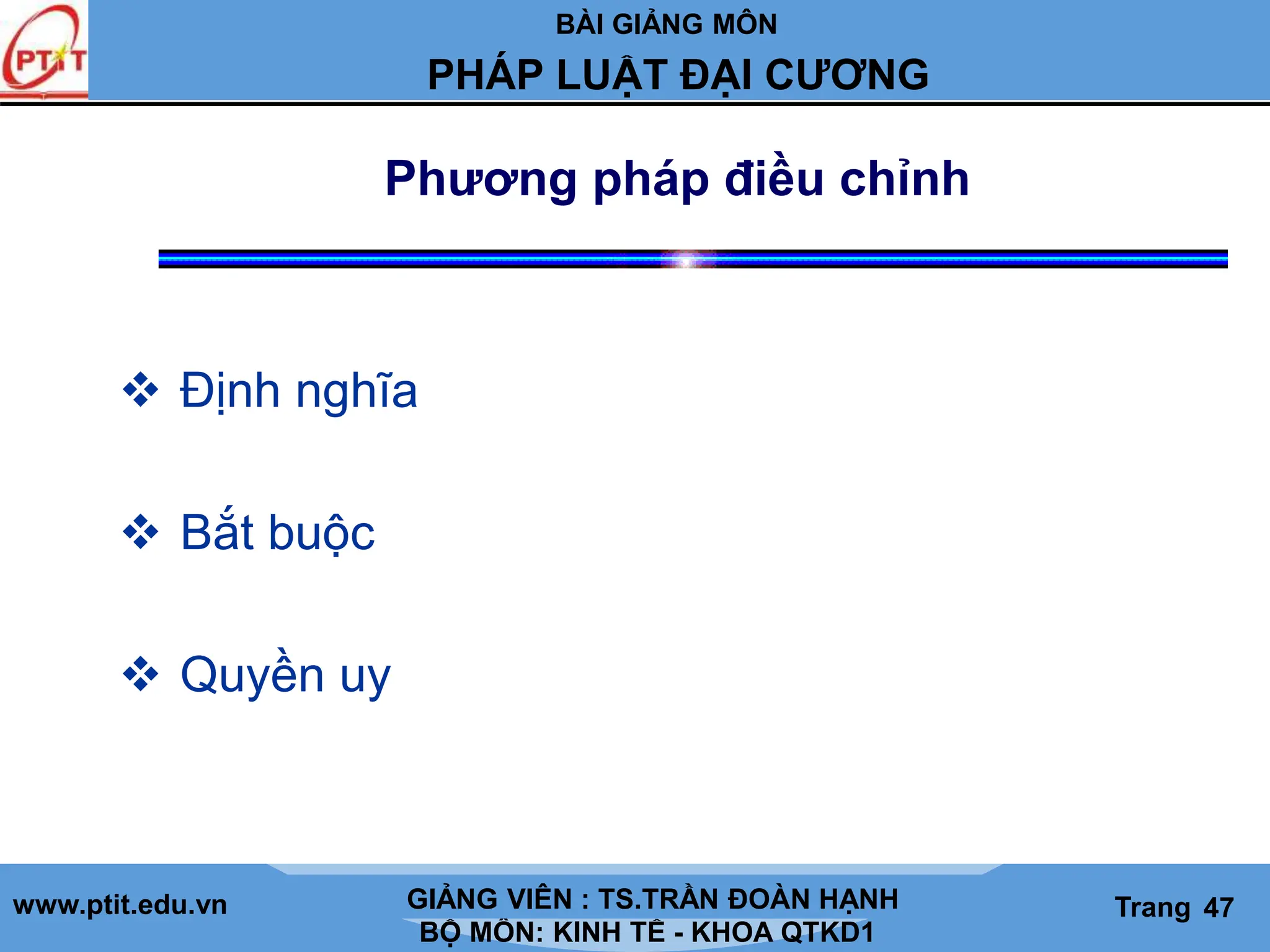 BÀI GIẢNG MÔN
LỊCH SỬ CÁC HỌC THUYẾT KINH TẾ
www.ptit.edu.vn GIẢNG VIÊN: TS. NGUYỄN VĂN A
BỘ MÔN: KINH TẾ - KHOA QTKD1
Trang #
PHÁP LUẬT ĐẠI CƯƠNG
GIẢNG VIÊN : TS.TRẦN ĐOÀN HẠNH Trang 47
Phương pháp điều chỉnh
 Định nghĩa
 Bắt buộc
 Quyền uy
 