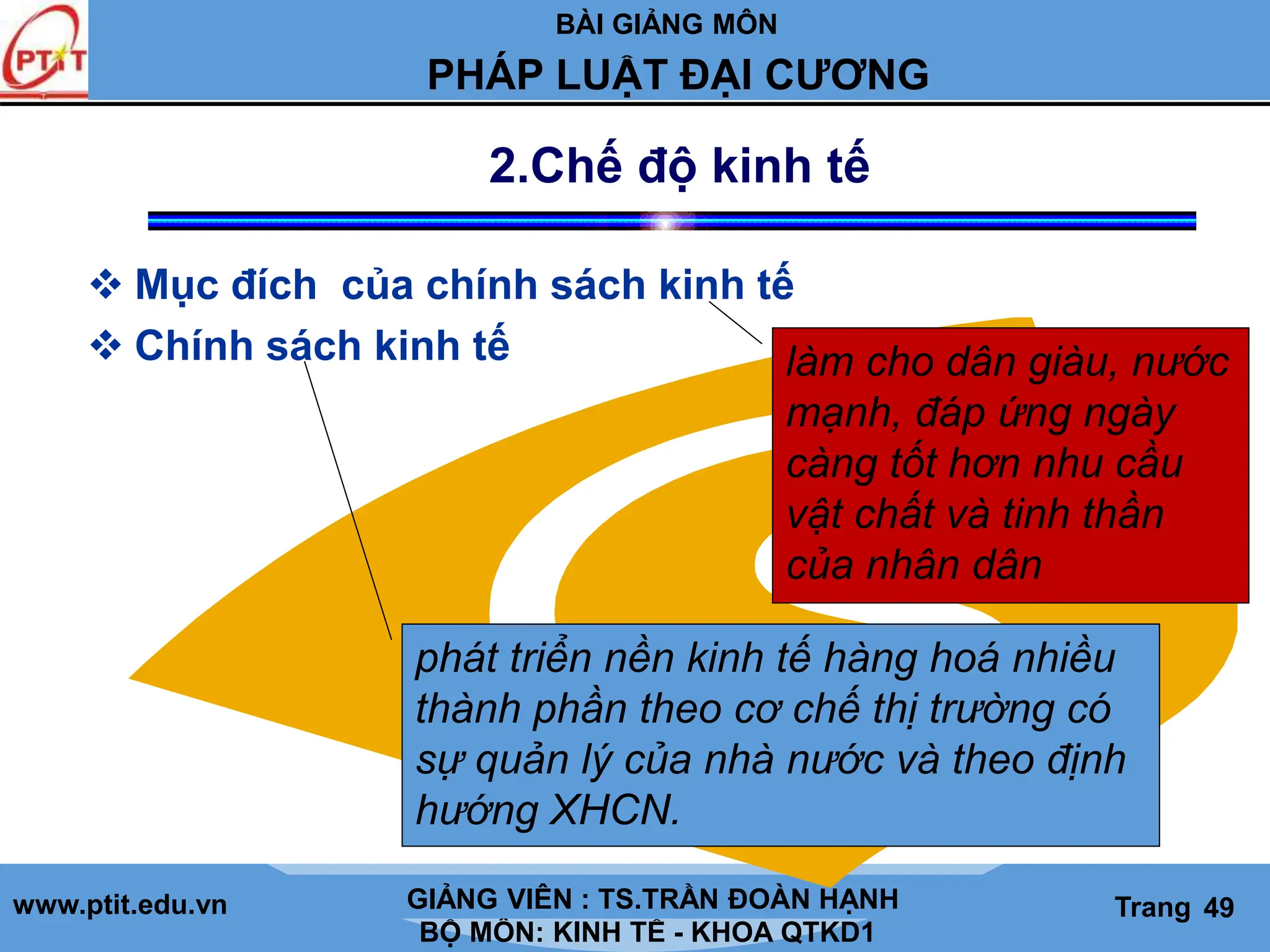 BÀI GIẢNG MÔN
LỊCH SỬ CÁC HỌC THUYẾT KINH TẾ
www.ptit.edu.vn GIẢNG VIÊN: TS. NGUYỄN VĂN A
BỘ MÔN: KINH TẾ - KHOA QTKD1
Trang #
PHÁP LUẬT ĐẠI CƯƠNG
GIẢNG VIÊN : TS.TRẦN ĐOÀN HẠNH Trang 49
2.Chế độ kinh tế
 Mục đích của chính sách kinh tế
 Chính sách kinh tế
phát triển nền kinh tế hàng hoá nhiều
thành phần theo cơ chế thị trường có
sự quản lý của nhà nước và theo định
hướng XHCN.
làm cho dân giàu, nước
mạnh, đáp ứng ngày
càng tốt hơn nhu cầu
vật chất và tinh thần
của nhân dân
 