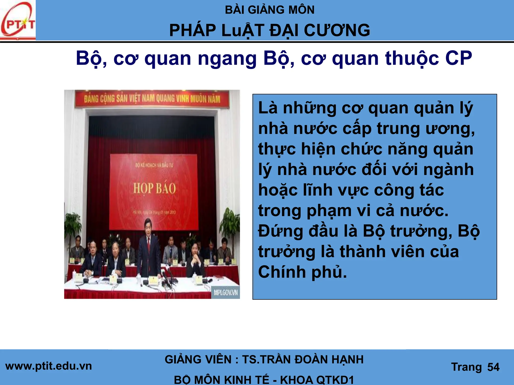 BÀI GIẢNG MÔN
LỊCH SỬ CÁC HỌC THUYẾT KINH TẾ
www.ptit.edu.vn GIẢNG VIÊN: TS. NGUYỄN VĂN A
BỘ MÔN: KINH TẾ - KHOA QTKD1
Trang #
Bộ, cơ quan ngang Bộ, cơ quan thuộc CP
GIẢNG VIÊN : TS.TRẦN ĐOÀN HẠNH
BỘ MÔN KINH TẾ - KHOA QTKD1
Trang 54
PHÁP LuẬT ĐẠI CƯƠNG
Là những cơ quan quản lý
nhà nước cấp trung ương,
thực hiện chức năng quản
lý nhà nước đối với ngành
hoặc lĩnh vực công tác
trong phạm vi cả nước.
Đứng đầu là Bộ trưởng, Bộ
trưởng là thành viên của
Chính phủ.
 
