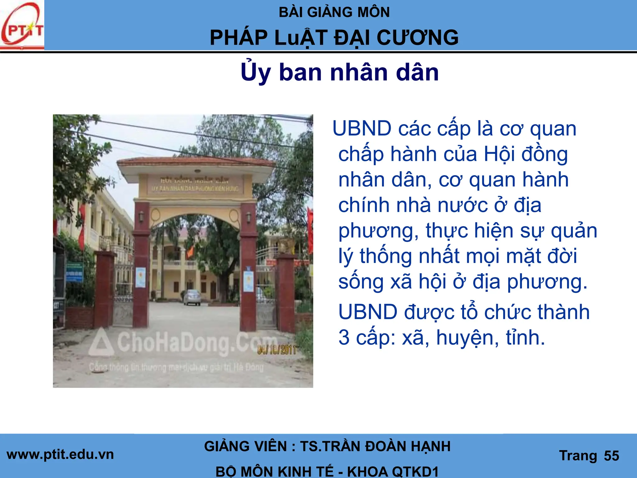BÀI GIẢNG MÔN
LỊCH SỬ CÁC HỌC THUYẾT KINH TẾ
www.ptit.edu.vn GIẢNG VIÊN: TS. NGUYỄN VĂN A
BỘ MÔN: KINH TẾ - KHOA QTKD1
Trang #
Ủy ban nhân dân
GIẢNG VIÊN : TS.TRẦN ĐOÀN HẠNH
BỘ MÔN KINH TẾ - KHOA QTKD1
Trang 55
PHÁP LuẬT ĐẠI CƯƠNG
UBND các cấp là cơ quan
chấp hành của Hội đồng
nhân dân, cơ quan hành
chính nhà nước ở địa
phương, thực hiện sự quản
lý thống nhất mọi mặt đời
sống xã hội ở địa phương.
UBND được tổ chức thành
3 cấp: xã, huyện, tỉnh.
 