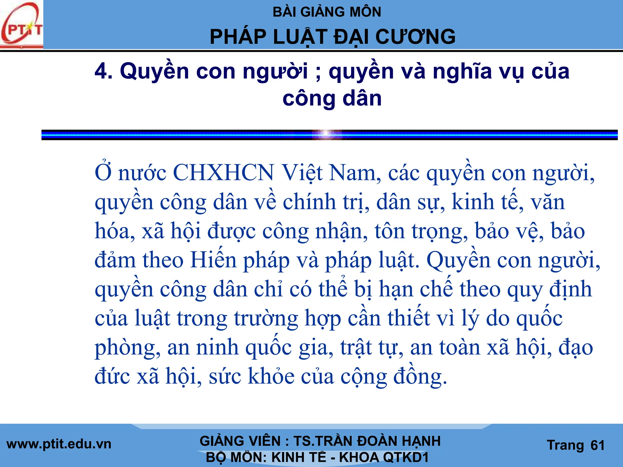 BÀI GIẢNG MÔN
LỊCH SỬ CÁC HỌC THUYẾT KINH TẾ
www.ptit.edu.vn GIẢNG VIÊN: TS. NGUYỄN VĂN A
BỘ MÔN: KINH TẾ - KHOA QTKD1
Trang #
PHÁP LUẬT ĐẠI CƯƠNG
GIẢNG VIÊN : TS.TRẦN ĐOÀN HẠNH Trang 61
4. Quyền con người ; quyền và nghĩa vụ của
công dân
Ở nước CHXHCN Việt Nam, các quyền con người,
quyền công dân về chính trị, dân sự, kinh tế, văn
hóa, xã hội được công nhận, tôn trọng, bảo vệ, bảo
đảm theo Hiến pháp và pháp luật. Quyền con người,
quyền công dân chỉ có thể bị hạn chế theo quy định
của luật trong trường hợp cần thiết vì lý do quốc
phòng, an ninh quốc gia, trật tự, an toàn xã hội, đạo
đức xã hội, sức khỏe của cộng đồng.
 