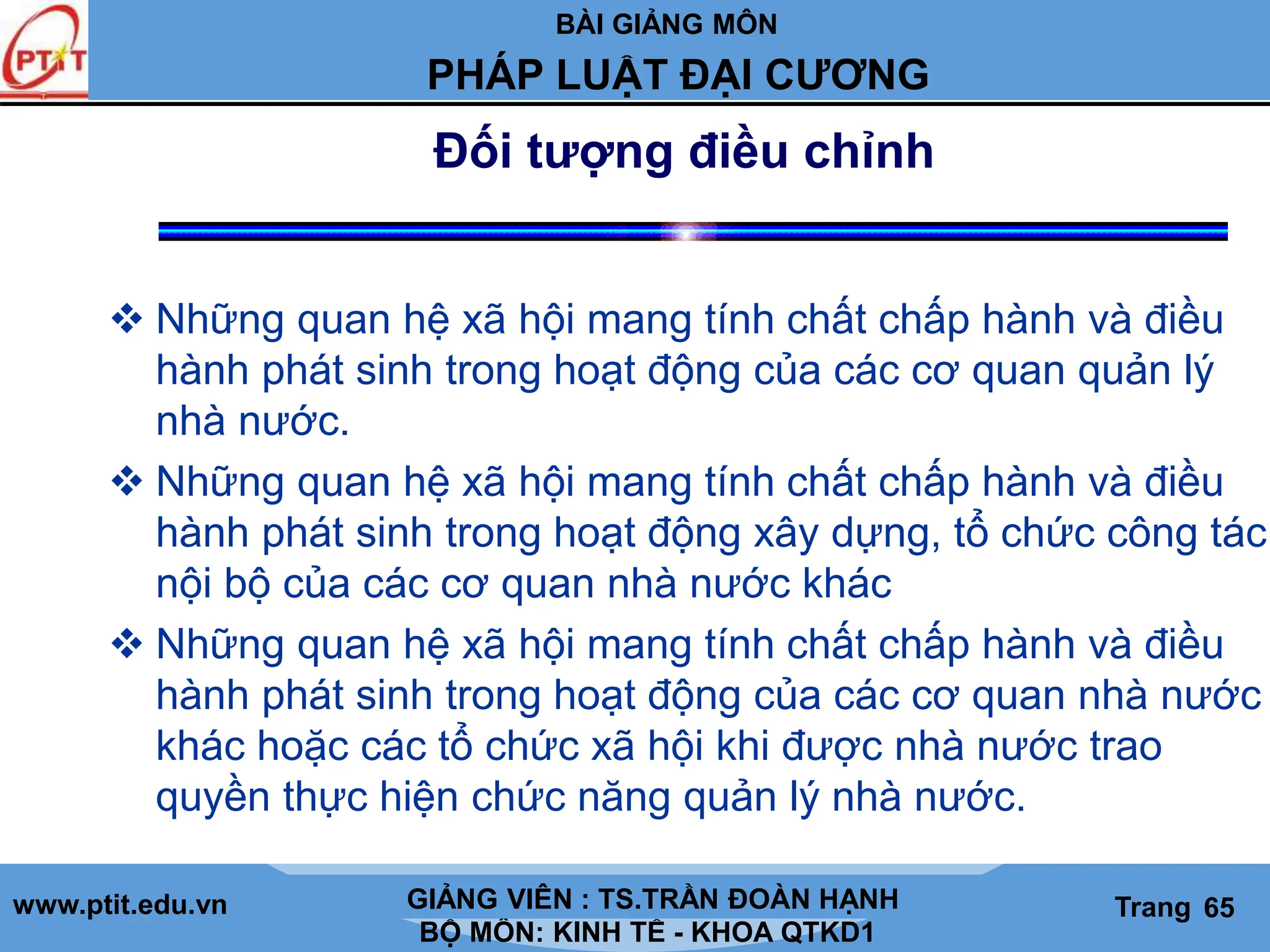 BÀI GIẢNG MÔN
LỊCH SỬ CÁC HỌC THUYẾT KINH TẾ
www.ptit.edu.vn GIẢNG VIÊN: TS. NGUYỄN VĂN A
BỘ MÔN: KINH TẾ - KHOA QTKD1
Trang #
PHÁP LUẬT ĐẠI CƯƠNG
GIẢNG VIÊN : TS.TRẦN ĐOÀN HẠNH Trang 65
Đối tượng điều chỉnh
 Những quan hệ xã hội mang tính chất chấp hành và điều
hành phát sinh trong hoạt động của các cơ quan quản lý
nhà nước.
 Những quan hệ xã hội mang tính chất chấp hành và điều
hành phát sinh trong hoạt động xây dựng, tổ chức công tác
nội bộ của các cơ quan nhà nước khác
 Những quan hệ xã hội mang tính chất chấp hành và điều
hành phát sinh trong hoạt động của các cơ quan nhà nước
khác hoặc các tổ chức xã hội khi được nhà nước trao
quyền thực hiện chức năng quản lý nhà nước.
 