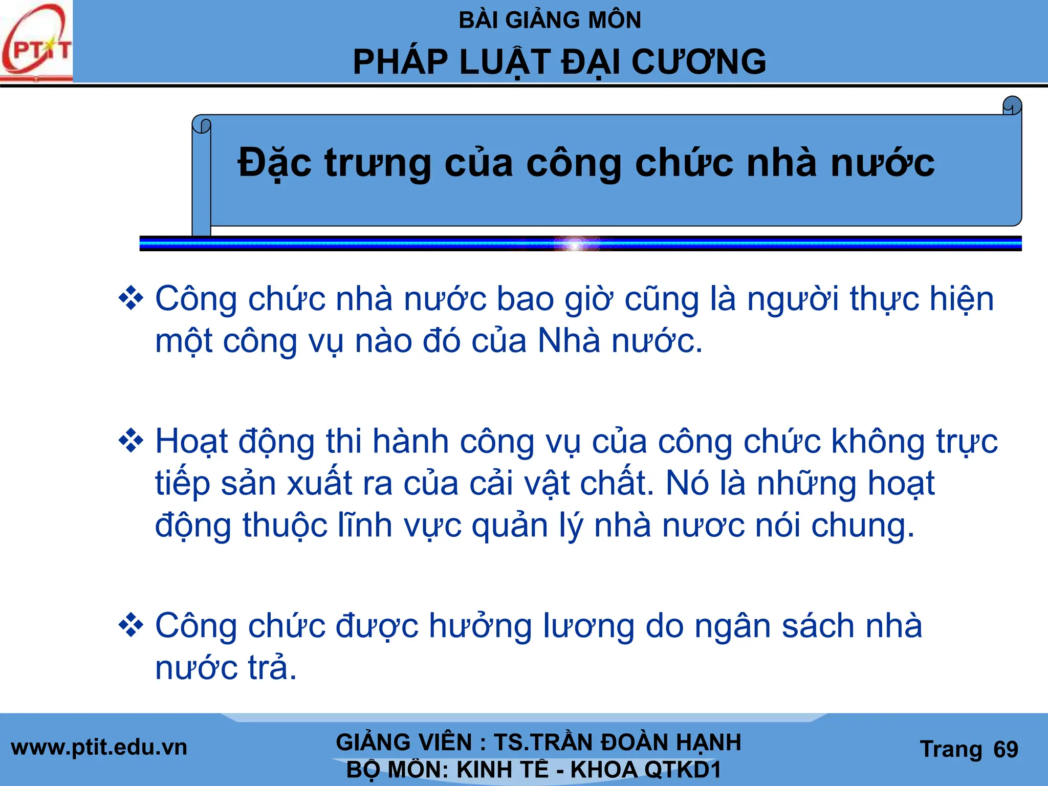 BÀI GIẢNG MÔN
LỊCH SỬ CÁC HỌC THUYẾT KINH TẾ
www.ptit.edu.vn GIẢNG VIÊN: TS. NGUYỄN VĂN A
BỘ MÔN: KINH TẾ - KHOA QTKD1
Trang #
PHÁP LUẬT ĐẠI CƯƠNG
GIẢNG VIÊN : TS.TRẦN ĐOÀN HẠNH Trang 69
 Công chức nhà nước bao giờ cũng là người thực hiện
một công vụ nào đó của Nhà nước.
 Hoạt động thi hành công vụ của công chức không trực
tiếp sản xuất ra của cải vật chất. Nó là những hoạt
động thuộc lĩnh vực quản lý nhà nươc nói chung.
 Công chức được hưởng lương do ngân sách nhà
nước trả.
Đặc trưng của công chức nhà nước
 