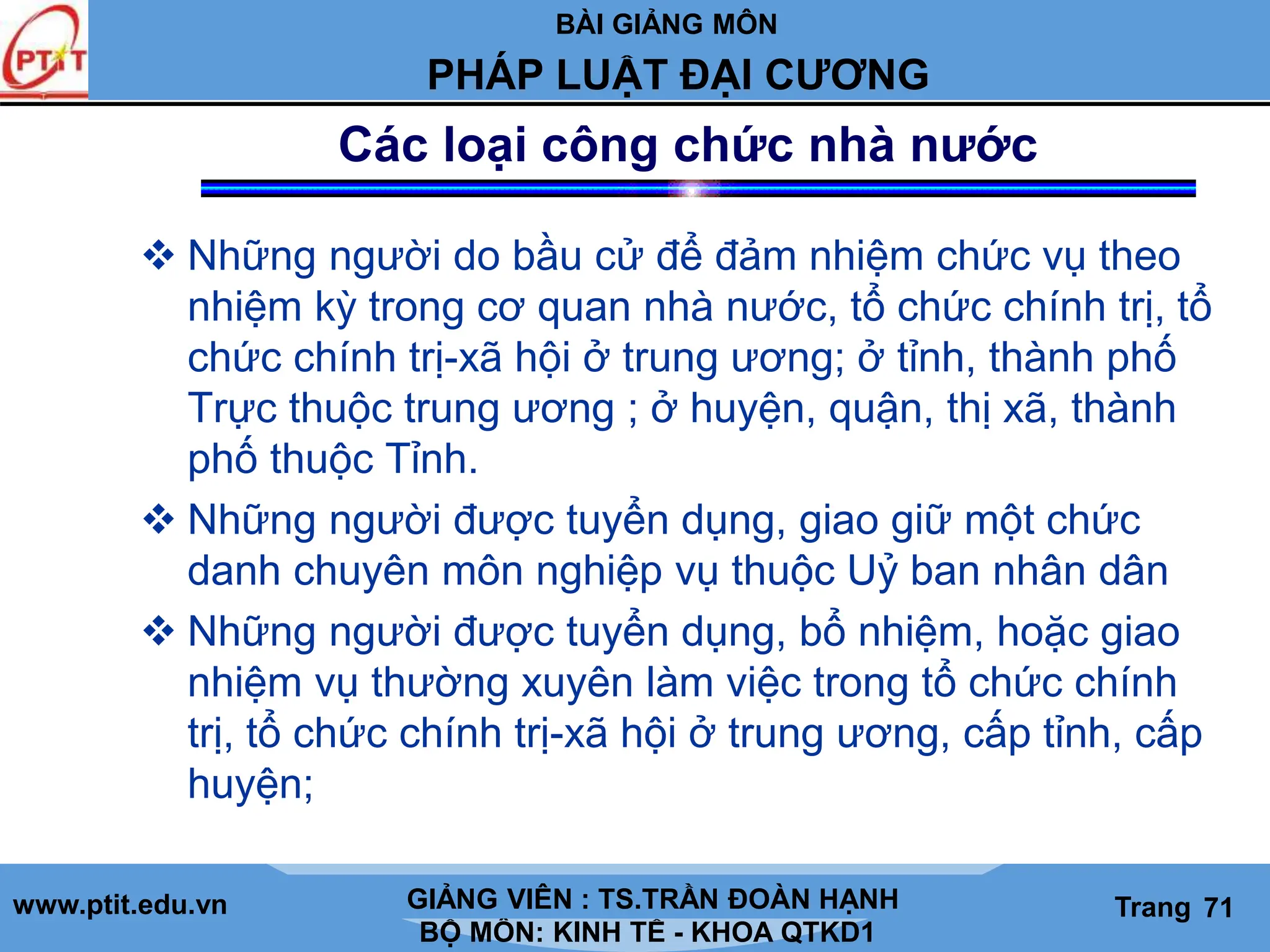 BÀI GIẢNG MÔN
LỊCH SỬ CÁC HỌC THUYẾT KINH TẾ
www.ptit.edu.vn GIẢNG VIÊN: TS. NGUYỄN VĂN A
BỘ MÔN: KINH TẾ - KHOA QTKD1
Trang #
PHÁP LUẬT ĐẠI CƯƠNG
GIẢNG VIÊN : TS.TRẦN ĐOÀN HẠNH Trang 71
Các loại công chức nhà nước
 Những người do bầu cử để đảm nhiệm chức vụ theo
nhiệm kỳ trong cơ quan nhà nước, tổ chức chính trị, tổ
chức chính trị-xã hội ở trung ương; ở tỉnh, thành phố
Trực thuộc trung ương ; ở huyện, quận, thị xã, thành
phố thuộc Tỉnh.
 Những người được tuyển dụng, giao giữ một chức
danh chuyên môn nghiệp vụ thuộc Uỷ ban nhân dân
 Những người được tuyển dụng, bổ nhiệm, hoặc giao
nhiệm vụ thường xuyên làm việc trong tổ chức chính
trị, tổ chức chính trị-xã hội ở trung ương, cấp tỉnh, cấp
huyện;
 