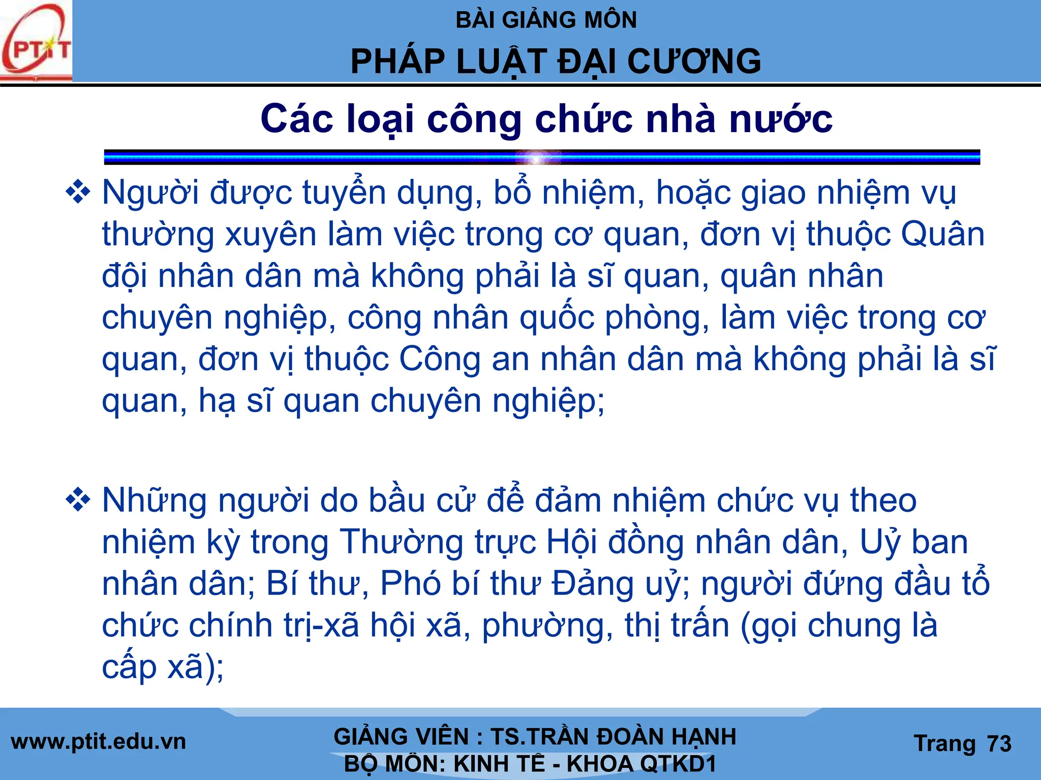 BÀI GIẢNG MÔN
LỊCH SỬ CÁC HỌC THUYẾT KINH TẾ
www.ptit.edu.vn GIẢNG VIÊN: TS. NGUYỄN VĂN A
BỘ MÔN: KINH TẾ - KHOA QTKD1
Trang #
PHÁP LUẬT ĐẠI CƯƠNG
GIẢNG VIÊN : TS.TRẦN ĐOÀN HẠNH Trang 73
 Người được tuyển dụng, bổ nhiệm, hoặc giao nhiệm vụ
thường xuyên làm việc trong cơ quan, đơn vị thuộc Quân
đội nhân dân mà không phải là sĩ quan, quân nhân
chuyên nghiệp, công nhân quốc phòng, làm việc trong cơ
quan, đơn vị thuộc Công an nhân dân mà không phải là sĩ
quan, hạ sĩ quan chuyên nghiệp;
 Những người do bầu cử để đảm nhiệm chức vụ theo
nhiệm kỳ trong Thường trực Hội đồng nhân dân, Uỷ ban
nhân dân; Bí thư, Phó bí thư Đảng uỷ; người đứng đầu tổ
chức chính trị-xã hội xã, phường, thị trấn (gọi chung là
cấp xã);
Các loại công chức nhà nước
 