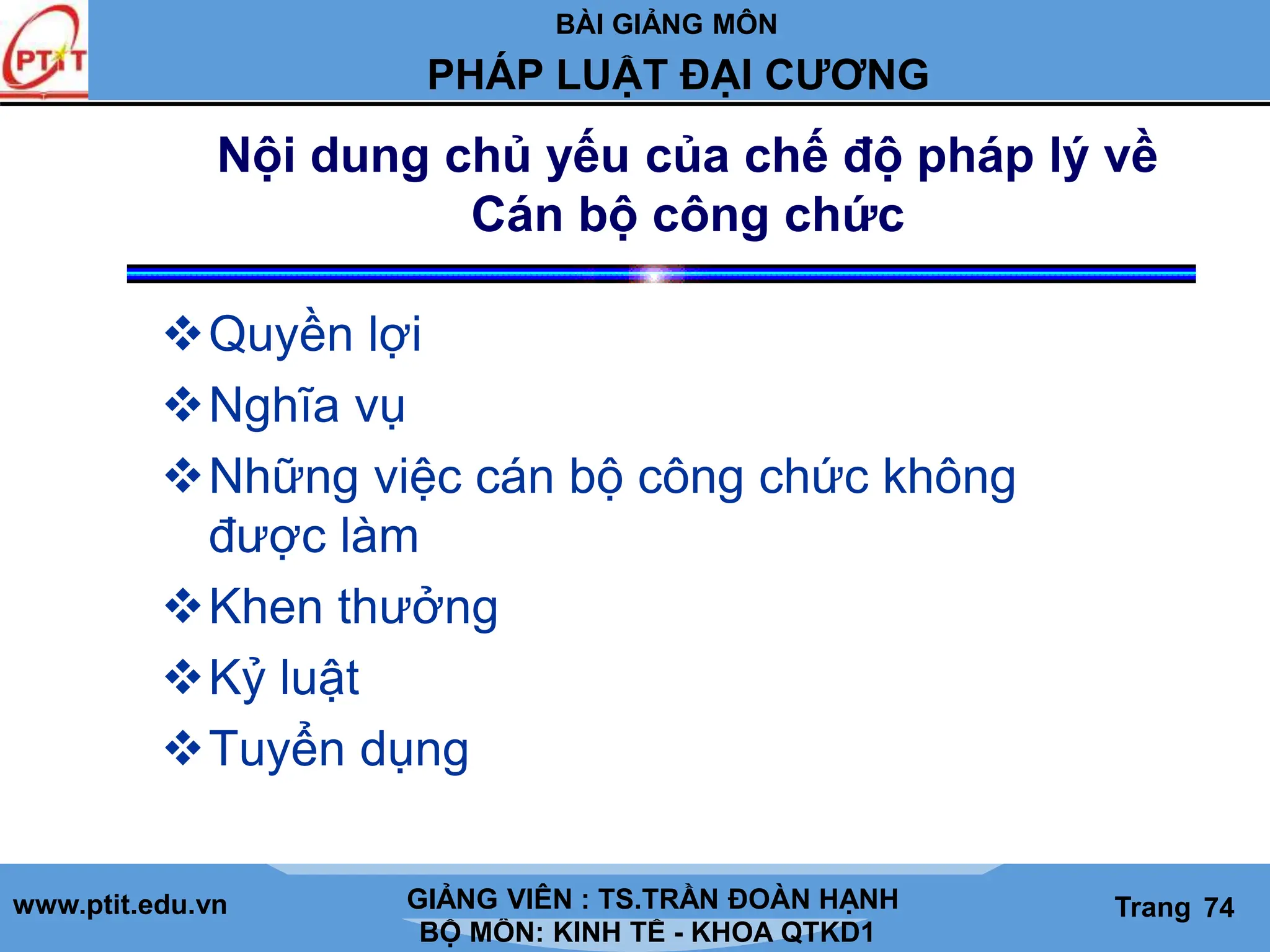 BÀI GIẢNG MÔN
LỊCH SỬ CÁC HỌC THUYẾT KINH TẾ
www.ptit.edu.vn GIẢNG VIÊN: TS. NGUYỄN VĂN A
BỘ MÔN: KINH TẾ - KHOA QTKD1
Trang #
PHÁP LUẬT ĐẠI CƯƠNG
GIẢNG VIÊN : TS.TRẦN ĐOÀN HẠNH Trang 74
Nội dung chủ yếu của chế độ pháp lý về
Cán bộ công chức
Quyền lợi
Nghĩa vụ
Những việc cán bộ công chức không
được làm
Khen thưởng
Kỷ luật
Tuyển dụng
 