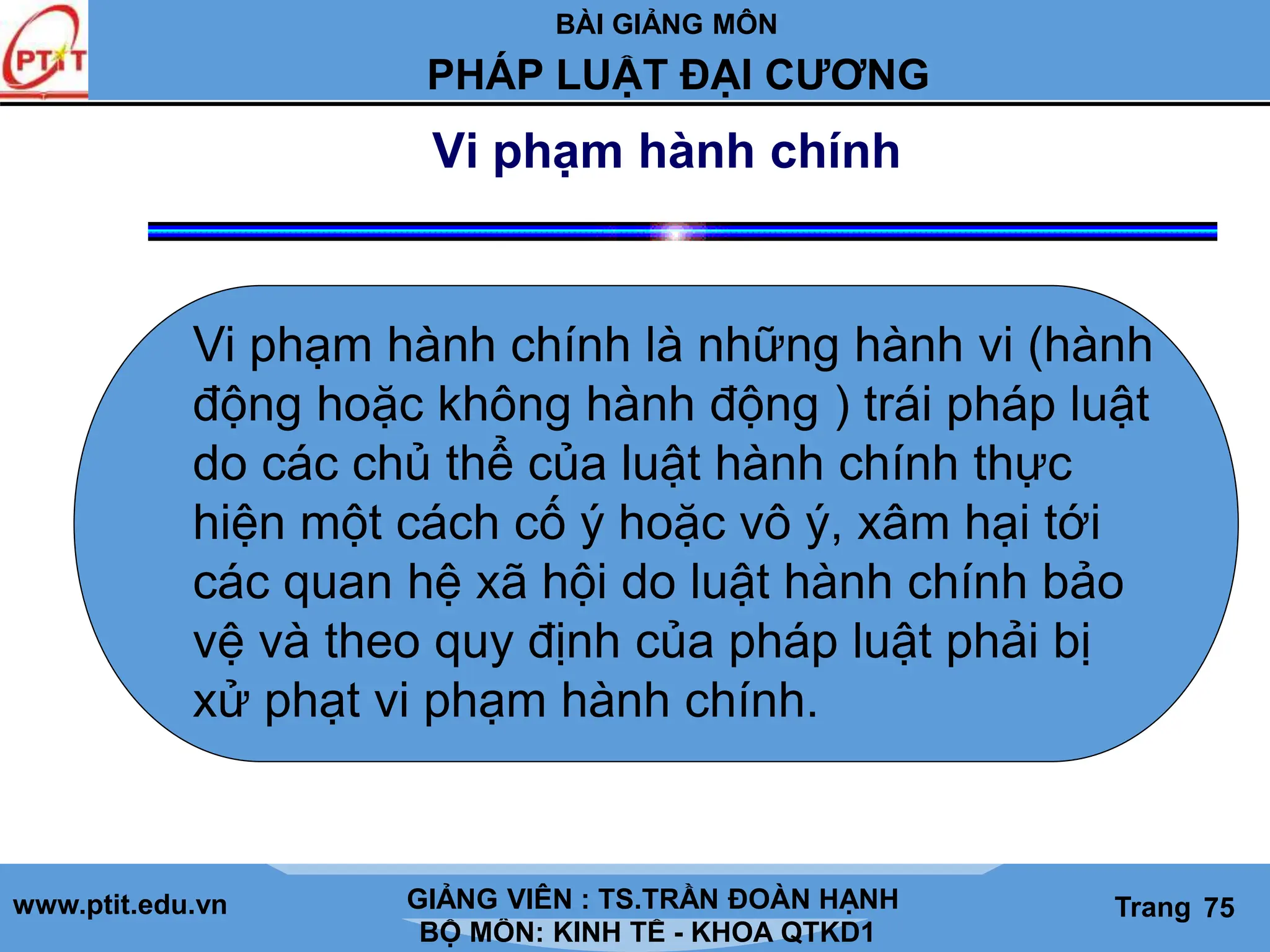 BÀI GIẢNG MÔN
LỊCH SỬ CÁC HỌC THUYẾT KINH TẾ
www.ptit.edu.vn GIẢNG VIÊN: TS. NGUYỄN VĂN A
BỘ MÔN: KINH TẾ - KHOA QTKD1
Trang #
PHÁP LUẬT ĐẠI CƯƠNG
GIẢNG VIÊN : TS.TRẦN ĐOÀN HẠNH Trang 75
Vi phạm hành chính
Vi phạm hành chính là những hành vi (hành
động hoặc không hành động ) trái pháp luật
do các chủ thể của luật hành chính thực
hiện một cách cố ý hoặc vô ý, xâm hại tới
các quan hệ xã hội do luật hành chính bảo
vệ và theo quy định của pháp luật phải bị
xử phạt vi phạm hành chính.
 