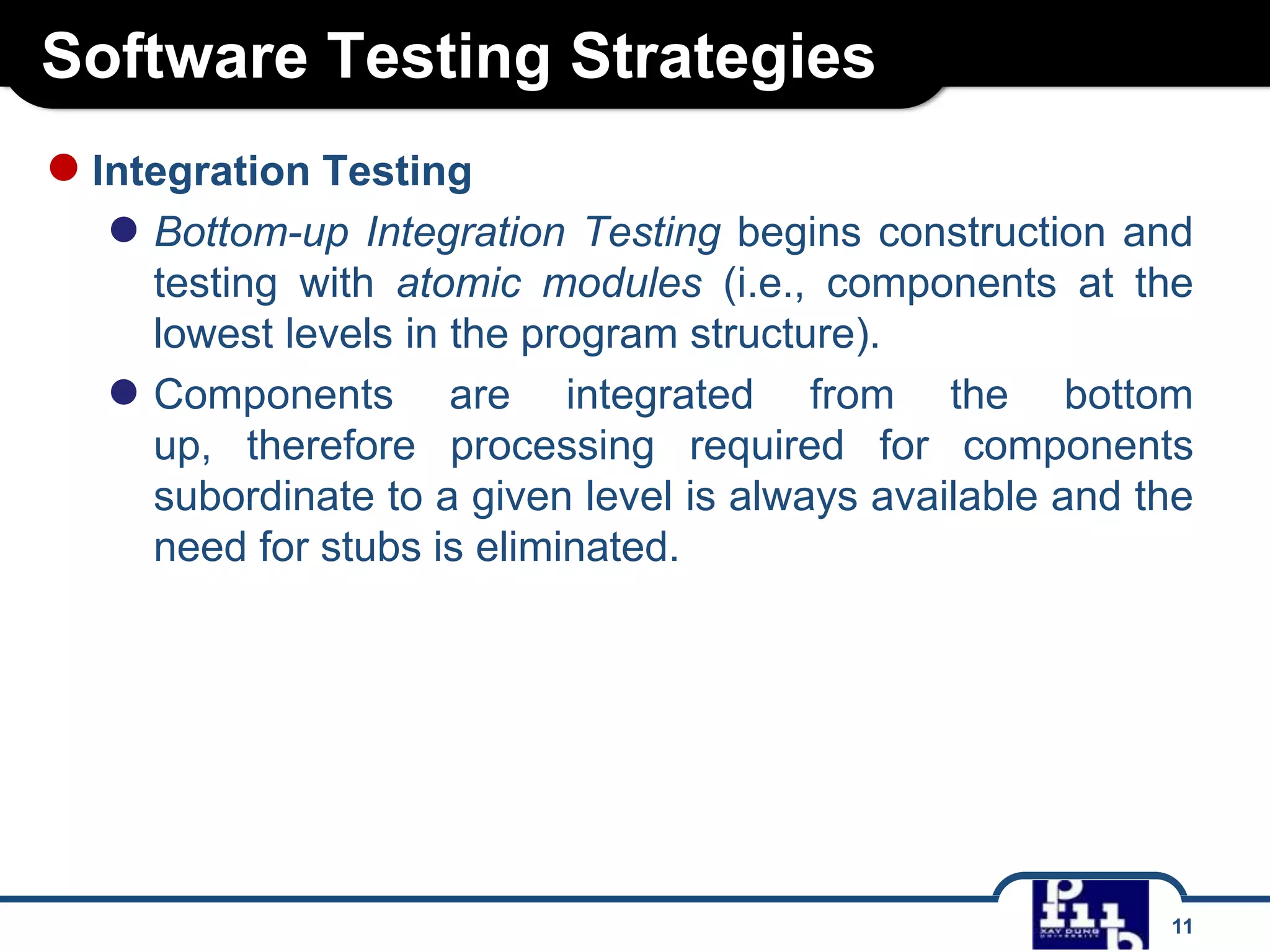 Software Testing Strategies
11
●Integration Testing
● Bottom-up Integration Testing begins construction and
testing with atomic modules (i.e., components at the
lowest levels in the program structure).
● Components are integrated from the bottom
up, therefore processing required for components
subordinate to a given level is always available and the
need for stubs is eliminated.
 