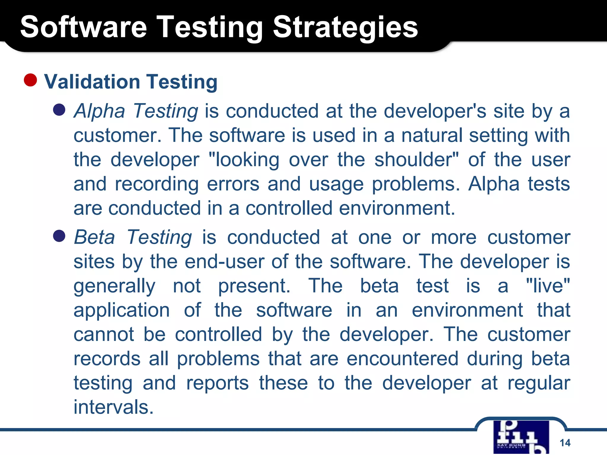 Software Testing Strategies
14
●Validation Testing
● Alpha Testing is conducted at the developer's site by a
customer. The software is used in a natural setting with
the developer "looking over the shoulder" of the user
and recording errors and usage problems. Alpha tests
are conducted in a controlled environment.
● Beta Testing is conducted at one or more customer
sites by the end-user of the software. The developer is
generally not present. The beta test is a "live"
application of the software in an environment that
cannot be controlled by the developer. The customer
records all problems that are encountered during beta
testing and reports these to the developer at regular
intervals.
 