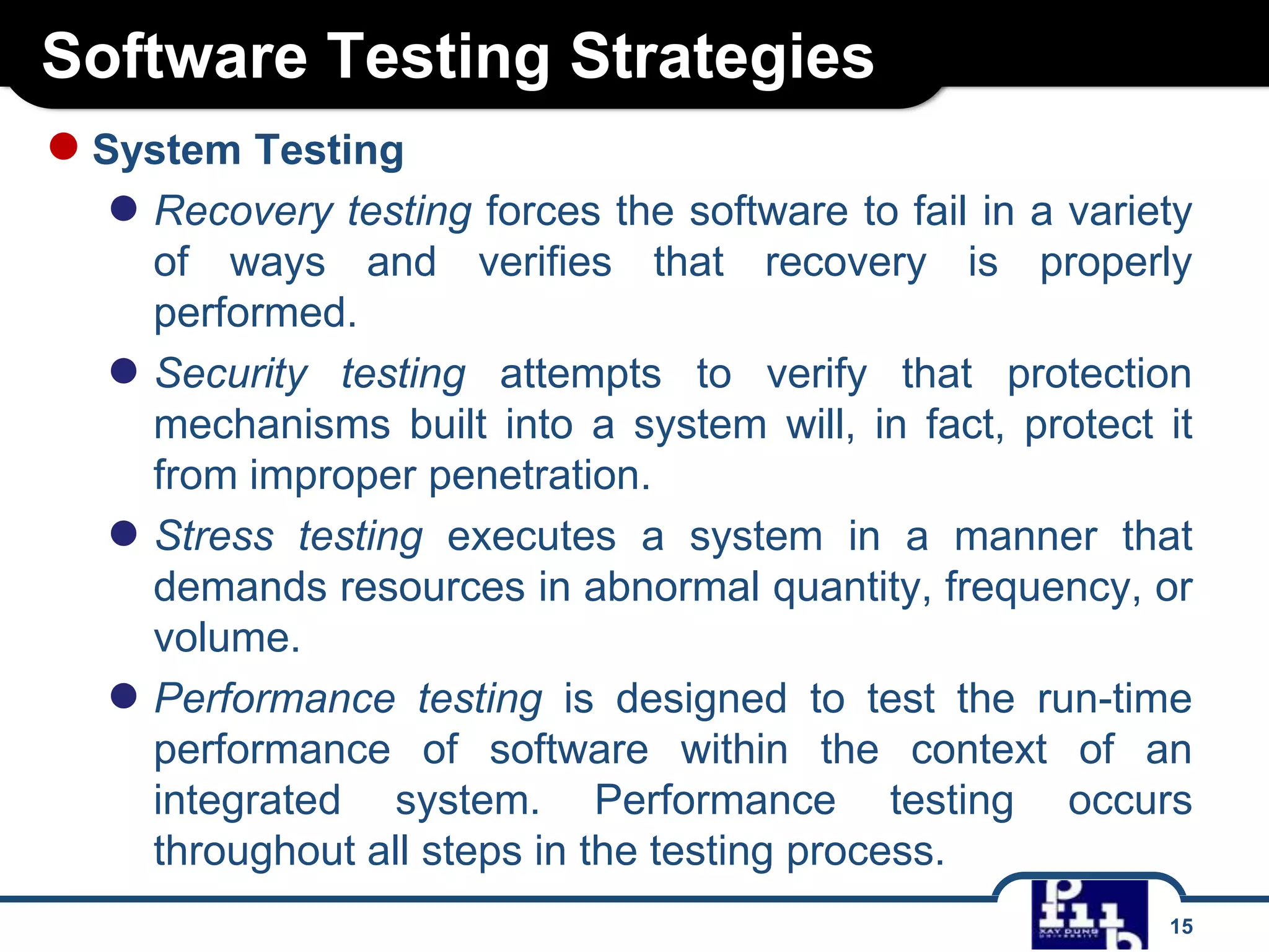 Software Testing Strategies
15
●System Testing
● Recovery testing forces the software to fail in a variety
of ways and verifies that recovery is properly
performed.
● Security testing attempts to verify that protection
mechanisms built into a system will, in fact, protect it
from improper penetration.
● Stress testing executes a system in a manner that
demands resources in abnormal quantity, frequency, or
volume.
● Performance testing is designed to test the run-time
performance of software within the context of an
integrated system. Performance testing occurs
throughout all steps in the testing process.
 