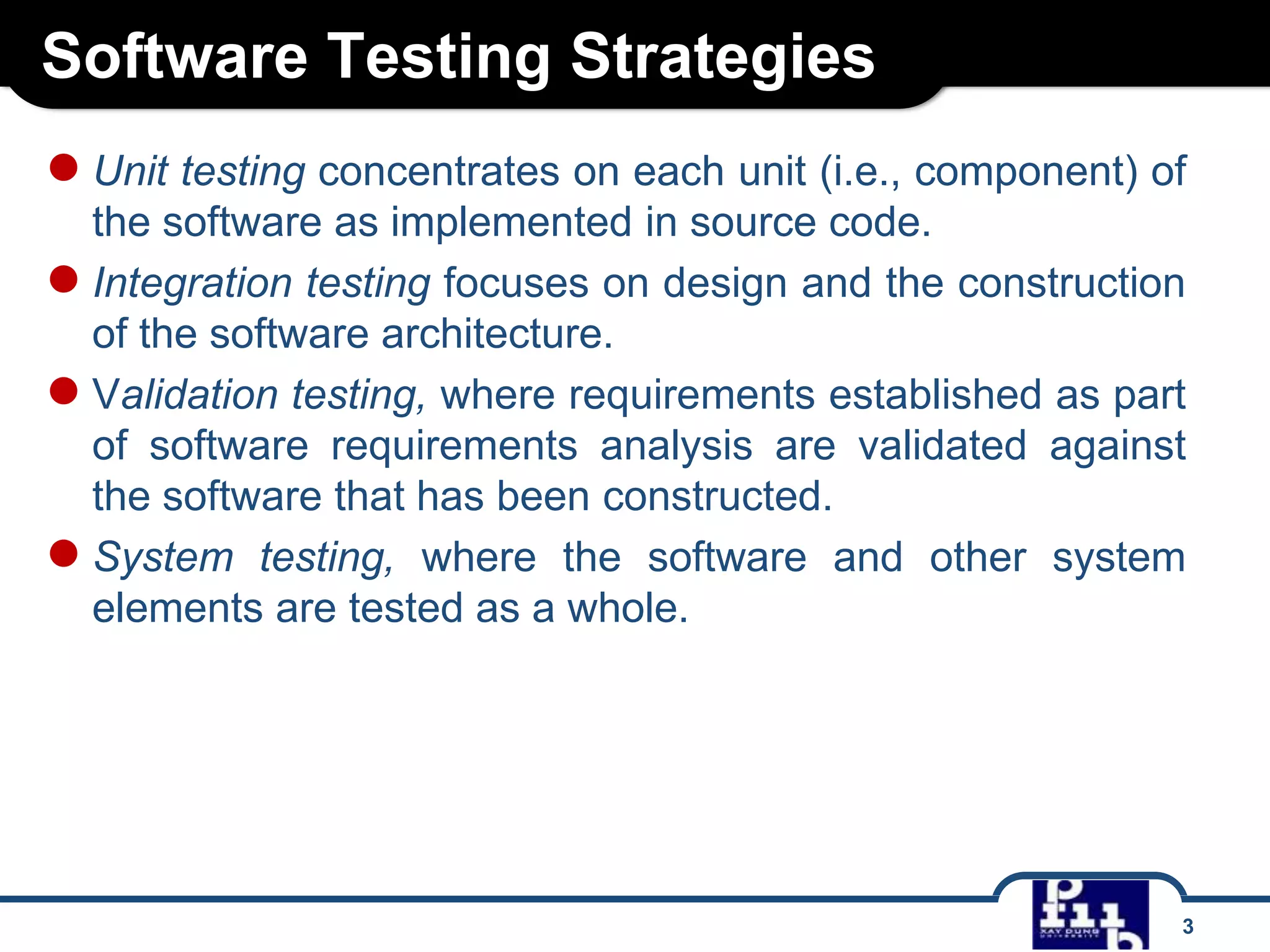 Software Testing Strategies
3
●Unit testing concentrates on each unit (i.e., component) of
the software as implemented in source code.
●Integration testing focuses on design and the construction
of the software architecture.
●Validation testing, where requirements established as part
of software requirements analysis are validated against
the software that has been constructed.
●System testing, where the software and other system
elements are tested as a whole.
 